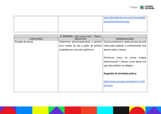 https://brasilescola.uol.com.br/curiosidad
es/qual-formato-terra.htm
4ª SEMANA - Que horas são? - Parte I
CONTEÚDO OBJETIVO OBSERVAÇÕES
Escalas de tempo. Determinar aproximadamente o período
e/ou horário do dia a partir da sombra
projetada por uma vara (gnômon).
Caro/a professor/a, nesta semana de aula
você pode explorar o conhecimento dos
alunos sobre o tempo.
Ensine-os como os povos antigos
determinavam o tempo numa época em
que não existiam os relógios.
Sugestão de atividade prática:
https://www.youtube.com/watch?v=ccX2
ZcvkvbU
 
