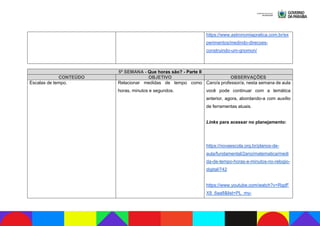 https://www.astronomiapratica.com.br/ex
perimentos/medindo-direcoes-
construindo-um-gnomon/
5ª SEMANA - Que horas são? - Parte II
CONTEÚDO OBJETIVO OBSERVAÇÕES
Escalas de tempo. Relacionar medidas de tempo como
horas, minutos e segundos.
Caro/a professor/a, nesta semana de aula
você pode continuar com a temática
anterior, agora, abordando-a com auxílio
de ferramentas atuais.
Links para acessar no planejamento:
https://novaescola.org.br/planos-de-
aula/fundamental/2ano/matematica/medi
da-de-tempo-horas-e-minutos-no-relogio-
digital/742
https://www.youtube.com/watch?v=RqdF
X8_6aa8&list=PL_my-
 