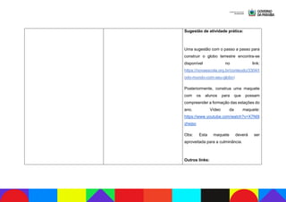 Sugestão de atividade prática:
Uma sugestão com o passo a passo para
construir o globo terrestre encontra-se
disponível no link:
https://novaescola.org.br/conteudo/3304/t
odo-mundo-com-seu-globo)
Posteriormente, construa uma maquete
com os alunos para que possam
compreender a formação das estações do
ano. Vídeo da maquete:
https://www.youtube.com/watch?v=X7N0l
zhejso
Obs: Esta maquete deverá ser
aproveitada para a culminância.
Outros links:
 