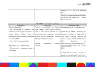 Jordão, v. 5, n. 1, jun., 2010. Disponível
em:
http://www.biologia.seed.pr.gov.br/arquiv
os/File/jogo_das_ervilhas.pdf. Acesso
em: 19 jan. 2024.
18ª SEMANA - Os ácidos nucleicos
CONTEÚDO OBJETIVO OBSERVAÇÕES
Genética Molecular:
- As contribuições de Rosalind Elsie
Franklin, Francis Harry Compton Crick e
James Dewey Watson para a
compreensão atual a respeito da estrutura
e função do DNA.
- DNA e RNA, estrutura e função.
Preparação para a Culminância:
- Planejamento e preparação para a
Culminância.
Pontuar as contribuições de Rosalind
Elsie Franklin, Francis Harry Compton
Crick e James Dewey Watson para a
compreensão atual a respeito da estrutura
e função do DNA e evidenciar a estrutura
e função dos ácidos nucleicos.
Planejar a culminância e preparar
material.
Links para acessar no planejamento:
ROSALIND FRANKLIN – A Química que
descobriu a estrutura de dupla hélice do
DNA. Vídeo. 11min00s. Publicado pelo
canal Loucos por biografias. 19 de dez. de
2021. Disponível em:
https://youtu.be/FuBA0yQouRs?si=0Lv_
weCQhTC4LKWi. Acesso em: 19 jan.
2024.
A dupla hélice do DNA: a "junção de
peças no quebra-cabeças" de Watson e
 