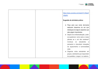 https://www.youtube.com/watch?v=lGgc8
JQq0iU
Sugestão de atividade prática:
● Peça para que os/as alunos/as
elaborem desenhos do sol com
destaques de alguns aspectos que
eles julgam importantes.
● Depois da contextualização, pode-
se questionar: como seria o nosso
planeta se o sol não existisse?
Conduza os estudantes a
pensarem e discutirem situações
de aquecimento e luminosidade
solar.
● Organize os/as estudantes em
grupos, solicitando que respondam
às questões, a seguir, no caderno.
 