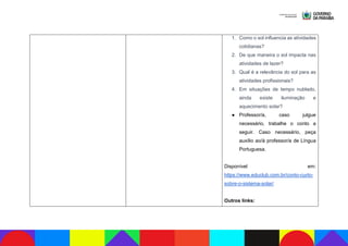 1. Como o sol influencia as atividades
cotidianas?
2. De que maneira o sol impacta nas
atividades de lazer?
3. Qual é a relevância do sol para as
atividades profissionais?
4. Em situações de tempo nublado,
ainda existe iluminação e
aquecimento solar?
● Professor/a, caso julgue
necessário, trabalhe o conto a
seguir. Caso necessário, peça
auxílio ao/à professor/a de Língua
Portuguesa.
Disponível em:
https://www.educlub.com.br/conto-curto-
sobre-o-sistema-solar/
Outros links:
 