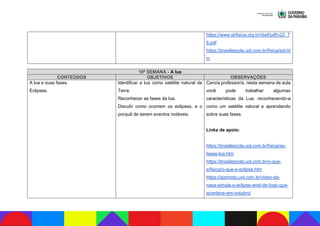 https://www.sbfisica.org.br/rbef/pdf/v22_7
8.pdf
https://brasilescola.uol.com.br/fisica/sol.ht
m
10ª SEMANA - A lua
CONTEÚDOS OBJETIVOS OBSERVAÇÕES
A lua e suas fases.
Eclipses.
Identificar a lua como satélite natural da
Terra.
Reconhecer as fases da lua.
Discutir como ocorrem os eclipses, e o
porquê de serem eventos notáveis.
Caro/a professor/a, nesta semana de aula
você pode trabalhar algumas
características da Lua, reconhecendo-a
como um satélite natural e aprendendo
sobre suas fases.
Links de apoio:
https://brasilescola.uol.com.br/fisica/as-
fases-lua.htm
https://brasilescola.uol.com.br/o-que-
e/fisica/o-que-e-eclipse.htm
https://gizmodo.uol.com.br/video-da-
nasa-simula-o-eclipse-anel-de-fogo-que-
acontece-em-outubro/
 