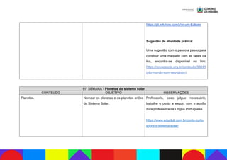 https://pt.wikihow.com/Ver-um-Eclipse
Sugestão de atividade prática:
Uma sugestão com o passo a passo para
construir uma maquete com as fases da
lua, encontra-se disponível no link:
https://novaescola.org.br/conteudo/3304/t
odo-mundo-com-seu-globo)
11ª SEMANA - Planetas do sistema solar
CONTEÚDO OBJETIVO OBSERVAÇÕES
Planetas. Nomear os planetas e os planetas anões
do Sistema Solar.
Professor/a, caso julgue necessário,
trabalhe o conto a seguir, com o auxílio
do/a professor/a de Língua Portuguesa.
https://www.educlub.com.br/conto-curto-
sobre-o-sistema-solar/
 