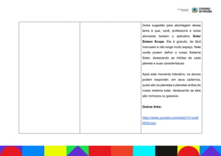 Outra sugestão para abordagem desse
tema é que, você, professor/a e os/as
alunos/as baixem o aplicativo Solar
Sistem Scope. Ele é gratuito, de fácil
manuseio e não exige muito espaço. Nele
vocês podem definir o nosso Sistema
Solar, destacando as órbitas de cada
planeta e suas características.
Após este momento interativo, os alunos
podem responder, em seus cadernos,
quais são os planetas e planetas anões do
nosso sistema solar, destacando se eles
são rochosos ou gasosos.
Outros links:
https://www.youtube.com/watch?v=xns9
MODJujU
 