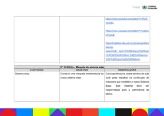 https://www.youtube.com/watch?v=iFeA_
-bnadQ
https://www.youtube.com/watch?v=xgX5c
oVQZuE
https://brasilescola.uol.com.br/geografia/s
istema-
solar.htm#:~:text=O%20Sistema%20Sola
r%20%C3%A9%20um,%2C%20Saturno
%2C%20Urano%20e%20Netuno.
12ª SEMANA - Maquete do sistema solar
CONTEÚDO OBJETIVO OBSERVAÇÕES
Sistema solar. Construir uma maquete tridimensional do
nosso sistema solar.
Caro/a professor/a, nesta semana de aula
você pode trabalhar na construção de
maquetes que modelam o nosso Sistema
Solar. Este material deve ser
reaproveitado para a culminância da
eletiva.
 