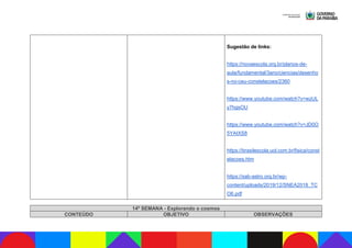 Sugestão de links:
https://novaescola.org.br/planos-de-
aula/fundamental/3ano/ciencias/desenho
s-no-ceu-constelacoes/2360
https://www.youtube.com/watch?v=wzUL
y7hgsOU
https://www.youtube.com/watch?v=JD0O
5YAIXS8
https://brasilescola.uol.com.br/fisica/const
elacoes.htm
https://sab-astro.org.br/wp-
content/uploads/2019/12/SNEA2018_TC
O6.pdf
14ª SEMANA - Explorando o cosmos
CONTEÚDO OBJETIVO OBSERVAÇÕES
 