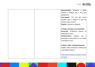 Demonstração: Apresente o globo
terrestre e explique que a Terra gira
rapidamente.
Interrogação: "Por que não somos
lançados para o espaço? O que nos
mantém preso ao solo?"
Registro: Anotem as respostas.
3ª Etapa: Conexão com a Gravidade
Discussão: Professor/a observe as
respostas do cartaz.
Esclarecimento: Explique que a
gravidade é responsável por nos manter
conectados ao solo.
4ª Etapa: Vídeo na Estação Espacial
Projete o vídeo mostrando o cotidiano em
uma estação espacial.
https://www.youtube.com/watch?v=cCDS
FYFJ4NU
 