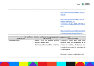 https://www.youtube.com/watch?v=jSSV
mJItv8E
https://www.youtube.com/watch?v=FkJF
WzwN8CE&list=PL_my-
TwWaWBixtv77UBLlrqSQ4_StZPs1&ind
ex=9
https://escolakids.uol.com.br/matematica/
a-forca-de-atracao-da-gravidade.htm
16ª SEMANA - Satélites Artificiais: Navegando pela tecnologia espacial
CONTEÚDO OBJETIVOS OBSERVAÇÕES
Satélites artificiais. Analisar como os satélites artificiais
orbitam o planeta Terra.
Diferenciar os tipos de órbitas existentes.
Professor/a, nesta aula você pode
trabalhar sobre os lançamentos e as
órbitas de satélites, destacando sua
importância para o avanço tecnológico da
sociedade atual.
Links para acessar no planejamento:
 