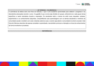 20ª SEMANA - CULMINÂNCIA
A culminância da eletiva será uma Feira de Ciências, o que é uma excelente oportunidade para celebrar o progresso e as
descobertas alcançadas durante o curso. A sugestão é que a turma seja dividida em grupos, atribuindo-se a cada grupo temas
específicos a serem abordados durante a exposição. Os estudantes terão a chance de exibir suas maquetes, cartazes,
experimentos e os conhecimentos adquiridos, compartilhando suas aprendizagens com os demais estudantes e membros da
comunidade escolar e também com os/as visitantes externos (caso o evento seja aberto à comunidade do entorno escolar). Este
Feira de Ciências vislumbra não apenas consolidar o aprendizado, mas também promover a interação e a troca de conhecimentos
de forma envolvente e proveitosa.
REFERÊNCIAS
 