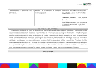 - Planejamento e preparação para a
Culminância.
Planejar a culminância e preparar
materiais para ela.
https://youtu.be/g1NX64quH2M?si=vf8yC
NocylvFIo8m. Acesso em: 19 jan. 2024.
Engenharia Genética. Toda Matéria.
Disponível em:
https://www.todamateria.com.br/engenha
ria-genetica/. Acesso em: 19 jan. 2024.
20ª SEMANA - CULMINÂNCIA
A culminância poderá ser em forma de representação teatral, na qual os/as estudantes irão apresentar à comunidade escolar
e à comunidade local o contexto histórico e as contribuições de personagens e/ou civilizações relacionados à linha do tempo e à
trajetória dos estudos biológicos desde a Pré-História até a Idade Contemporânea. Nessa representação teatral os/as estudantes
estarão caracterizados/as de diversos/as personagens das ciências e protagonizarão um monólogo sobre suas respectivas
trajetórias e contribuições, bem como sobre seus contextos histórico, geográfico, político e econômico. Para isso, eles/elas
poderão se valer de caracterização e produção de modelos e representações que retratam o que estão apresentando e deverão
ter a capacidade de explicar os princípios e conceitos envolvidos. Um exemplo seria um/uma estudante vestido/a e caracterizado/a
como Aristóteles e explicando quem ele foi, quando, onde e como viveu e quais suas contribuições para a Biologia.
REFERÊNCIAS
 