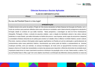 Ciências Humanas e Sociais Aplicadas
PLANO DE COMPONENTE ELETIVO
TÍTULO PROFESSOR(ES) RESPONSÁVEL(EIS)
Eu sou da Paraíba! Esse é o meu lugar!
APRESENTAÇÃO
A eletiva tomará como ponto de partida o Projeto de Vida dos/as estudantes da Rede Estadual de Educação da Paraíba, com o
intuito de contribuir para possíveis reflexões sobre suas vivências em sociedade, assim desenvolvendo protagonismo estudantil e
formação cidadã no contexto em que estão inseridos. Nesta perspectiva, a abordagem se dará de forma interdisciplinar
(Geografia, Português e Artes), e através de assuntos voltados para a relação da identidade cultural e das várias culturas
existentes no nosso Estado, que estão imbricadas na história dos povos e suas riquezas, sendo capaz de emocionar e despertar
a curiosidade e fantasia colocando-as em prática para construir um cidadão crítico e reflexivo no âmbito histórico, social e cultural.
Para tanto, visamos conhecer informações sobre lugares significativos na Paraíba em prol da valorização e aprofundamento de
conhecimentos sobre nosso patrimônio histórico, reconhecendo que somos parte da história e compreendendo as diversas
mudanças ocorridas, como por exemplo, os avanços tecnológicos, de modo como os agrupamentos humanos ocuparam os
espaços urbanos em função das necessidades e anseios das pessoas para responder a diferentes demandas da sociedade atual,
impactando desta forma no nosso crescimento econômico individual e da população como um todo. Neste sentido, a eletiva: “Eu
sou da Paraíba! Esse é o Meu Lugar” tem como objetivo reconhecer a contribuição das diferentes culturas presentes no nosso dia
 
