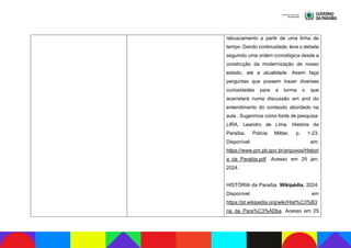 rebuscamento a partir de uma linha de
tempo. Dando continuidade, leve o debate
seguindo uma ordem cronológica desde a
construção da modernização de nosso
estado, até a atualidade. Assim faça
perguntas que possam trazer diversas
curiosidades para a turma o que
acarretará numa discussão em prol do
entendimento do conteúdo abordado na
aula . Sugerimos como fonte de pesquisa:
LIRA, Leandro de Lima. História da
Paraíba. Polícia Militar, p. 1-23.
Disponível em:
https://www.pm.pb.gov.br/arquivos/Histori
a_da_Paraiba.pdf. Acesso em 25 jan.
2024.
HISTÓRIA da Paraíba. Wikipédia, 2024.
Disponível em
https://pt.wikipedia.org/wiki/Hist%C3%B3
ria_da_Para%C3%ADba. Acesso em 25
 