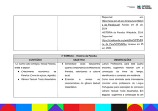 Disponível em:
https://www.pm.pb.gov.br/arquivos/Histori
a_da_Paraiba.pdf. Acesso em 25 jan.
2024
HISTÓRIA da Paraíba. Wikipédia, 2024.
Disponível em:
https://pt.wikipedia.org/wiki/Hist%C3%B3
ria_da_Para%C3%ADba. Acesso em 25
jan. 2024.
4ª SEMANA – História da Paraíba
CONTEÚDO OBJETIVO OBSERVAÇÕES
1.2- Como tudo começou: Nossa Paraíba,
antes e depois!
● Crescimento econômico da
Paraíba (Cana de açúcar, algodão)
● Gênero Textual: Texto dissertativo
● Sensibilizar os/as estudantes
quanto a importância da História da
Paraíba, valorizando a cultura
local;
● Entender e revisar as
características do gênero textual
dissertativo.
Caro/a Professor/a, para este quarto
encontro, sugerimos retornar com a
construção da linha do tempo,
identificando o conteúdo em evidência.
Como nova atividade seria interessante
convidar um/a professor/a de Língua
Portuguesa para exposição do conteúdo
Gênero Textual: Texto dissertativo. Em
seguida sugerimos a construção de um
 