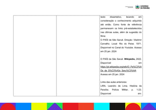 texto dissertativo, levando em
consideração o conhecimento adquirido
até então. Como fonte de referência
permanecem os links pré-estabelecidos
nas últimas aulas, além de sugestão do
filme:
O PAÍS de São Saruê. Direção: Vladimir
Carvalho. Local: Rio do Peixe. 1971.
Disponível no Canal do Youtube. Acesso
em 25 jan. 2024
O PAÍS de São Saruê. Wikipédia, 2022.
Disponível em
https://pt.wikipedia.org/wiki/O_Pa%C3%A
Ds_de_S%C3%A3o_Saru%C3%AA
Acesso em 25 jan. 2024
Links das aulas anteriores:
LIRA, Leandro de Lima. História da
Paraíba. Polícia Militar, p. 1-23.
Disponível em:
 