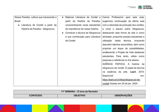 Nossa Paraíba, cultura que transcende o
Brasil
● Literatura de Cordel a partir da
História da Paraíba - Xilogravura
● Elaborar Literatura de Cordel a
partir da História da Paraíba,
conscientizando os/as estudantes
da importância de nossa história.
● Conhecer a técnica de Xilogravura
e sua contribuição para Literatura
de Cordel
Caro/a Professor/a para esta aula,
sugerimos continuação da última aula
com a retomada da produção dos cordéis,
e inicie o estudo sobre Xilogravura,
destacando esta forma de arte e como
atividade, proponha aos(as) estudantes a
utilização desta técnica, buscando
descobrir talentos escondidos, bem como
propiciar um leque de possibilidades,
enaltecendo o Projeto de Vida destes/as
estudantes. Para tanto, utilize como
pesquisa a referência no link abaixo:
AGÊNCIA PAPOCA. A história da
xilogravura de cordel: O papel da técnica
na essência da arte. Laart, 2019.
Disponível em:
https://laart.art.br/blog/xilogravura-de-
cordel/ Acesso em 25 de jan. 2024.
11ª SEMANA – É hora da Revisão!
CONTEÚDO OBJETIVO OBSERVAÇÕES
 