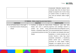 incorporando diferentes aspectos para
construção desta linha do tempo! Caso
desejar se programe com a turma e faça
um passeio turístico na cidade em que
vive, como por exemplo, visitas a órgão
públicos.
14ª SEMANA – Minha cidade faz parte desta História
CONTEÚDO OBJETIVO OBSERVAÇÕES
Eu sou da Paraíba! Este é o meu Lugar!
● Ascensão do turismo: Paraíba para
o Brasil
● Conhecer as belezas do nosso
Estado, bem como o potencial
turístico que remete nossa
Paraíba, e importância deste para
o crescimento econômico do nosso
Estado.
Caro/a Professor/a, para esta aula
sugerimos como estratégia, observar o
potencial turístico da sua Regional, e junto
com os/as estudantes fazer um passeio, a
fim de realizar uma interação entre os/as
estudantes e o turismo peculiar que os
envolve. Durante a visita, faça os/as
estudantes entenderem a importância
deste/s ponto/s para o crescimento
econômico do nosso Estado. Podem
fotografar e em seguida criar um vídeo
explorando os pontos turísticos e cultura
 