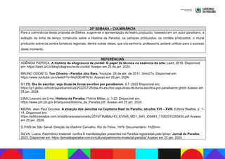 20ª SEMANA – CULMINÂNCIA
Para a culminância desta proposta de Eletiva, sugere-se a apresentação do teatro produzido, baseado em um autor paraibano, a
exibição da linha de tempo construída sobre a História da Paraíba, os cartazes produzidos, os cordéis produzidos, o mural
produzido sobre os pontos turísticos regionais, dentre outras ideias, que o/a senhor/a, professor/a, poderá unificar para o sucesso
deste momento.
REFERÊNCIAS
AGÊNCIA PAPOCA. A história da xilogravura de cordel: O papel da técnica na essência da arte. Laart, 2019. Disponível
em: https://laart.art.br/blog/xilogravura-de-cordel/ Acesso em 25 de jan. 2024.
BRUNO ODONTO. Ton Oliveira - Paraíba Jóia Rara. Youtube. 28 de abr. de 2011. 3min27s. Disponível em:
https://www.youtube.com/watch?v=Ns2OEr6FKHo. Acesso em 25 jan. 2024.
G1 PB. Dia do escritor: veja dicas de livros escritos por paraibanos. G1, 2022 Disponível em:
https://g1.globo.com/pb/paraiba/noticia/2022/07/25/dia-do-escritor-veja-dicas-de-livros-escritos-por-paraibanos.ghtml Acesso em
25 jan. 2024.
LIRA, Leandro de Lima. História da Paraíba. Polícia Militar, p. 1-23. Disponível em:
https://www.pm.pb.gov.br/arquivos/Historia_da_Paraiba.pdf. Acesso em 25 jan. 2024.
MEIRA, Jean Paul Gouveia. A atuação dos Jesuítas na Capitania Real da Paraíba, séculos XVI – XVIII. Editora Realize, p. 1-
14. Disponível em:
https://editorarealize.com.br/editora/anais/conedu/2015/TRABALHO_EV045_MD1_SA1_ID5681_11082015200455.pdf Acesso
em 25 jan. 2024.
O PAÍS de São Saruê. Direção de Vladimir Carvalho. Rio do Peixe, 1979. Documentário. 1h20min.
SILVA, Luana. Patrimônio imaterial: confira 6 manifestações presentes na Paraíba registradas pelo Iphan. Jornal da Paraíba,
2023. Disponível em: https://jornaldaparaiba.com.br/cultura/patrimonio-imaterial-paraiba/ Acesso em 25 jan. 2024.
 
