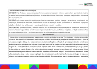Ciências da Natureza e suas Tecnologias:
(EM13CNT101) - Analisar e representar as transformações e conservações em sistemas que envolvam quantidade de matéria,
de energia e de movimento para realizar previsões em situações cotidianas e processos produtivos que priorizem o uso racional
dos recursos naturais.
(EM13CNT104) - Avaliar potenciais prejuízos de diferentes materiais e produtos à saúde e ao ambiente, considerando sua
composição, toxicidade e reatividade, como também o nível de exposição a eles, posicionando-se criticamente e propondo
soluções individuais e/ou coletivas para o uso adequado desses materiais e produtos.
(EM13CNT106) - Avaliar tecnologias e possíveis soluções para as demandas que envolvem a geração, o transporte, a distribuição
e o consumo de energia elétrica, considerando a disponibilidade de recursos, a eficiência energética, a relação custo/ benefício,
as características geográficas e ambientais, a produção de resíduos e os impactos socioambientais.
METODOLOGIA
Nessa eletiva a metodologia é pautada nas abordagens comportamental e humanista. Em relação aos métodos de exposição,
propõe-se: aula prática ou aula expositiva dialogada (com ou sem o uso de slides) e promoção de diálogos/discussões e rodas de
conversa; exposição e diálogo do e sobre o conteúdo; atividades de fixação e verificação de aprendizagem: debates, considerando
a participação do/da estudante, suas críticas e concepções; elaboração de material concreto (textos escritos, esquemas didáticos,
imagens etc.) sobre as temáticas; visitas técnicas em espaços, como: aterro sanitário, lixão, centro de distribuição de água, centro
de distribuição de energia, Emater, e/ou outro órgão público que pode favorecer o aprendizado do/a estudante nessa eletiva;
leitura de textos de gênero e temas diversos em sites, na sala ou na biblioteca; pesquisa em laboratório ou dispositivos móveis
utilizando de sites, blogs e redes sociais; explicação dos conteúdos com uso de material alternativo e construção de esquemas
didáticos e/ou mapas conceituais; resolução de questões do ENEM. É importante frisar que o/a professor/a possui a prerrogativa
 