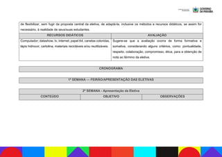 de flexibilizar, sem fugir da proposta central da eletiva, de adaptá-la, inclusive os métodos e recursos didáticos, se assim for
necessário, à realidade de seus/suas estudantes.
RECURSOS DIDÁTICOS AVALIAÇÃO
Computador; datashow, tv, internet, papel A4, canetas coloridas,
lápis hidrocor, cartolina, materiais recicláveis e/ou reutilizáveis.
Sugere-se que a avaliação ocorra de forma formativa e
somativa, considerando alguns critérios, como: pontualidade,
respeito, colaboração, compromisso, ética, para a obtenção de
nota ao término da eletiva.
CRONOGRAMA
1ª SEMANA — FEIRÃO/APRESENTAÇÃO DAS ELETIVAS
2ª SEMANA - Apresentação da Eletiva
CONTEÚDO OBJETIVO OBSERVAÇÕES
 