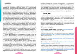 Apresentação
A educação desempenha um papel fundamental no desenvolvimento da
sociedade, e as escolas públicas do estado de Goiás têm a responsabilidade
de proporcionar uma base sólida de conhecimento aos estudantes. Quando se
trata da disciplina de Ciências da Natureza, a inclusão de aulas práticas e expe-
rimentais desempenha um papel de extrema importância. Estas atividades não
apenas enriquecem o aprendizado, mas também tornam a compreensão de
conceitos complexos mais acessível, fomentam o interesse nas ciências e pre-
param os estudantes para enfrentar desafios do mundo real. Neste contexto,
a Eletiva – Ciência no Cotidiano visa alinhar teoria e prática como ferramenta
pedagógica na construção do conhecimento científico, possibilitando a aproxi-
mação de professores e estudantes das unidades escolares do estado de Goiás
por meio de uma educação contextualizada e voltada para a formação de um
cidadão protagonista na sociedade.
Conforme definido na Lei de Diretrizes e Bases da Educação Nacional (LDB,
Lei nº 9.394/1996), a Base Nacional Comum Curricular (BNCC) deve nortear os
currículos dos sistemas e redes de ensino das Unidades Federativas, como tam-
bém as propostas pedagógicas de todas as escolas públicas e privadas de Edu-
cação Infantil, Ensino Fundamental e Ensino Médio, em todo o Brasil. Como a
sociedade contemporânea está fortemente organizada com base no desenvol-
vimento científico e tecnológico, a experimentação deve fazer parte da práti-
ca no ambiente escolar. E esse mesmo desenvolvimento resulta em novos ou
melhores produtos e serviços, mas também pode promover desequilíbrios na
natureza e na sociedade.
Ao longo da Educação Básica, os Componentes Curriculares - Ciências da
Natureza e a Matemática têm um compromisso com o desenvolvimento do
letramento científico e matemático que envolve a capacidade de compreender
e interpretar o mundo (natural, social e tecnológico), mas também de transfor-
má-lo com base nos aportes teóricos e processuais das ciências.
Nessa perspectiva, a BNCC traz a área de Ciências da Natureza e de Ma-
temática, por meio de um olhar articulado de diversos campos do saber o
compromisso de garantir aos estudantes do Ensino Fundamental o acesso à
diversidade de conhecimentos produzidos ao longo da história, bem como a
aproximação gradativa aos principais processos, práticas e procedimentos da
investigação científica. O que corrobora a experimentação como prática corri-
queira e precursora do conhecimento científico.
Na prática do ensino fundamental, as eletivas de ciências e matemática
desempenham um papel significativo no desenvolvimento cognitivo e na for-
mação de habilidades dos estudantes. Ao oferecer aulas e atividades eletivas
nesses campos, as escolas proporcionam uma abordagem mais dinâmica e en-
volvente para explorar conceitos complexos. Isso permite que os alunos viven-
ciem a aplicação prática dessas disciplinas, estimulando o pensamento crítico
e a resolução de problemas desde cedo. As eletivas também podem inspirar o
interesse dos estudantes por carreiras relacionadas a ciências e matemática,
promovendo uma base sólida para seu futuro acadêmico e profissional.
Objetivos Gerais
Desenvolver nos estudantes do ensino fundamental uma compreensão
sólida e prática da importância da ciência no cotidiano, estimulando o pensa-
mento crítico, a curiosidade e a capacidade de aplicar conceitos científicos para
resolver problemas do dia a dia.
Desenvolver habilidades matemáticas práticas no ensino fundamental,
proporcionando aos estudantes uma compreensão sólida dos conceitos ma-
temáticos e sua aplicação em situações do cotidiano, promovendo o raciocínio
lógico e a resolução de problemas de forma eficiente.
Referências e Inspirações
KHAN ACADEMY. Ciências por ano. Disponível em: https://pt.khanacademy.
org/science/ciencias-por-ano Acesso em: 19 dez. 2023.
Laboratório Educacional de Ciências da Natureza. Disponível em: https://drive.
google.com/file/d/1s9noQ21WV_p1InOiPXwqlPG2zPxWgKH8/view?usp=sharing
Acesso em: 19 dez. 2023.
Disponível em: Manuais - Laboratório Ciências - OneDrive (sharepoint.com)
Acesso em: 19 dez. 2023.
Biblioteca Digital. Disponível em: http://www.dominiopublico.gov.br/download/
texto/ue000052.pdf. Acesso em: 19 dez. 2023.
QUEZADA, Sidnei. Práticas experimentais investigativas em ensino de ciências:
caderno de experimentos de física, química e biologia – espaços de educação
não formal – reflexões sobre o ensino de ciências. 2012. Disponível em: https://
educimat.ifes.edu.br/images/stories/Publica%C3%A7%C3%B5es/Livros/Ifes_Li-
vro-Praticas-Experimentais-_2012.pdf Acesso em: 19 dez. 2023.
19
18
 