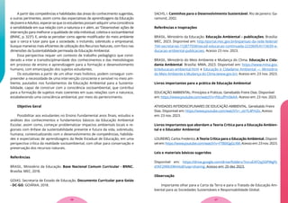 A partir das competências e habilidades das áreas do conhecimento sugeridas,
e outras pertinentes, assim como das expectativas de aprendizagens da Educação
de Jovens e Adultos, esperar-se que os estudantes possam adquirir uma consciência
e sensibilidade em sua relação com a natureza e ir além, ao “Desenvolver ações de
intervenção para melhorar a qualidade de vida individual, coletiva e socioambiental
(BNNC, p. 323”). E, ainda se perceber como agente modificador do meio ambiente
que o cerca e lutar para que a sociedade, o incluindo, sobretudo a empresarial,
busque maneiras mais eficientes de utilização dos Recursos Naturais, com foco nas
dimensões da Sustentabilidade permeada da Educação Ambiental.
Essa perspectiva requer um contexto de trabalho pedagógico que consi-
derado a inter e transdisciplinaridade dos conhecimentos e das metodologias
em processo de ensino e aprendizagem para a formação e desenvolvimento
humano, com emancipação dos sujeitos estudantes.
Os estudantes a partir de um olhar mais holístico, podem conseguir com-
preender a necessidade de uma intervenção consciente e sensível no meio am-
biente, pautados nos fundamentos da Educação Ambiental para a Sustenta-
bilidade, capaz de construir com a consciência socioambiental, que contribui
para a formação de sujeitos mais coerentes em suas relações com a natureza,
estabelecendo uma consciência ambiental, por meio do pertencimento.
Objetivo Geral
Possibilitar aos estudantes no Ensino Fundamental anos finais, estudos e
análises dos conhecimentos e fundamentos básicos da Educação Ambiental
Escolar, assim como, começar problematizar impactos ambientais locais e re-
gionais com ênfase da sustentabilidade presente e futura da vida, sobretudo,
humana, contextualizando com o desenvolvimento de competências, habilida-
des e expectativas de aprendizagens da Rede Estadual de Educação, em uma
perspectiva crítica da realidade socioambiental, com olhar para conservação e
preservação dos recursos naturais.
Referências
BRASIL. Ministério da Educação. Base Nacional Comum Curricular - BNNC.
Brasília: MEC, 2018.
GOIAS. Secretaria de Estado de Educação. Documento Curricular para Goiás
- DC-GO. GOIÂNIA, 2018.
SACHS, I. Caminhos para o Desenvolvimento Sustentável. Rio de Janeiro: Ga-
ramond, 2002.
Referências e Inspirações
BRASIL. Ministério da Educação. Educação Ambiental – publicações. Brasília:
MEC, 2023. Disponível em: http://portal.mec.gov.br/expansao-da-rede-federal/
194-secretarias-112877938/secad-educacao-continuada-223369541/13639-e-
ducacao-ambiental-publicacoes. Acesso 23 nov. 2023.
BRASIL. Ministério do Meio Ambiente e Mudança do Clima. Educação e Cida-
dania Ambiental. Brasília: MMA, 2023. Disponível em: https://www.mma.gov.
br/educacao-ambiental.html e Educação e Cidadania Ambiental — Ministério
do Meio Ambiente e Mudança do Clima (www.gov.br). Acesso em: 23 nov. 2023.
Livros importantes para a prática de Educação Ambiental
EDUCAÇÃO AMBIENTAL: Princípios e Práticas. Genebaldo Freire Dias. Disponível
em: https://www.youtube.com/watch?v=PdcufPm9eAA. Acesso em: 23 nov. 2023.
ATIVIDADES INTERDISCIPLINARES DE EDUCAÇÃO AMBIENTAL. Genebaldo Freire
Dias. Disponível em: https://www.youtube.com/watch?v=_otrYL4PmZo. Acesso
em: 23 nov. 2023.
Livros importantes que abordam a Teoria Crítica para a Educação Ambien-
tal e o Educador Ambiental
LOUREIRO, Carlos Frederico. A Teoria Crítica para a Educação Ambiental. Disponí-
vel em: https://www.youtube.com/watch?v=FTB0iGgGcXM. Acesso em: 23 nov. 2023.
Leis e materiais básicos sugeridos
Disponível em: https://drive.google.com/drive/folders/1tvruEXFOyj50PWgPJ-
d1KF2f49tXWnHo8?usp=sharing. Acesso em: 20 dez 2023.
Observação
Importante olhar para a Carta da Terra e para o Tratado de Educação Am-
biental para as Sociedades Sustentáveis e Responsabilidade Global.
27
26
 
