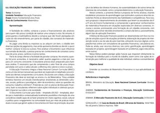 6.6. EDUCAÇÃO FINANCEIRA – ENSINO FUNDAMENTAL
Tema: Economia
Unidade Temática: Educação Financeira
Etapa: Ensino Fundamental anos finais
Área do Conhecimento: Matemática
Apresentação
A facilidade de crédito, compras a prazo e financiamentos são atrativos
para quem não possui condição de realizar uma compra à vista. No entanto, é
preocupante a inadimplência devido a compras que não foram planejadas em
razão do não entendimento, por parte do cidadão, dos conceitos de matemáti-
ca financeira.
Ao pagar uma dívida ou impostos ou ao adquirir um bem, o cidadão tem
diversas opções de pagamento, mas ainda apresenta dúvidas ao decidir o que é
melhor: comprar à vista ou a prazo. Para analisar criticamente o que influencia
sua tomada de decisão, a pessoa precisa ter conhecimento de conceitos como:
taxa de juros, prazo, carência e outros tantos.
Parte do varejo oferece a facilidade de parcelar compras. No entanto, quan-
do há juros acrescidos, é necessário saber quanto pagamos a mais por isso
para um consumo consciente. O estudante precisa estar preparado para fazer
essa análise. É necessário que ele compreenda o valor final de uma compra
parcelada com juros e saiba calcular a diferença dos valores à vista e a prazo.
A Educação Financeira integra a Base Nacional Comum Curricular (BNCC)
como um dos temas transversais que deve ser explorado e trabalhado concomi-
tante aos demais componentes curriculares. De acordo com a Base, a Educação
Financeira não deve se restringir ao ensino cru da Matemática. “Essa unidade
temática favorece um estudo interdisciplinar envolvendo as dimensões cultu-
rais, sociais, políticas e psicológicas, além da econômica, sobre as questões do
consumo, trabalho e dinheiro”. Pretende-se, com os planos de Educação Finan-
ceira, fazer os estudantes refletirem sobre ações individuais e coletivas que po-
dem impactar sua vida e a da sociedade.
O Documento Curricular para Goiás – Ampliado (DC/GO – Ampliado), abor-
da que a matemática contextualizada localmente possibilita a formação de uma
consciência cidadã capaz de se fazer presente em níveis cognitivo, social, cultural
e político para o engajamento na comunidade local, por meio de práticas indivi-
duais e sociais que gerem ações e instrumentos em favor da promoção, da prote-
ção e da defesa dos direitos humanos, da sustentabilidade e de outros temas de
interesse da comunidade, como o empreendedorismo e a educação financeira.
Nesse contexto, a presente Eletiva é proposta de forma atrativa, visando
estabelecer processos de aprendizagem que estimulem a postura ativa dos es-
tudantes frente ao desenvolvimento das habilidades e competências. Para isso,
será proposto o desenvolvimento de atividades que levem os estudantes de 6º
a 9º ano do Ensino Fundamental, a compreender e generalizar conhecimentos
de matemática financeira em situações exploradas em diversos contextos, in-
clusive o escolar, promovendo uma formação de um cidadão consciente, com
condições para tomar decisões envolvendo a compra de bens e, possivelmente,
algum tipo de aplicação financeira.
A Eletiva de Educação Financeira poderá ser desenvolvida com foco na cria-
ção de soluções a partir de situações-problema, elaboração de projetos de inter-
venção social e uso da sala de aula invertida, utilizando recursos digitais como:
plataformas online com simuladores de questões financeiras, calculadoras etc.
Pode-se, ainda, usar recursos diversos, tais como: gamificação; aprendizagem
baseada em projetos; aprendizagem baseada em problemas, jogos educativos,
entre outros.
Nessa Eletiva poderá planejar ações futuras que impactem diretamente na
formação do indivíduo para o mundo do trabalho, assim como criar ações de in-
tervenção para melhorar a qualidade de vida individual, coletiva e socioambiental.
Objetivo Geral
Entender os conceitos de Matemática Financeira e a sua aplicabilidade no
cotidiano.
Referências e Inspirações
BRASIL. Ministério da Educação. Base Nacional Comum Curricular. Brasília,
2018.
ANBIMA. Fundamentos de Economia e Finanças, Educação Continuada,
01/03/2017.
ANBIMA. O Mercado Financeiro de A à Z, Educação Continuada, 01/03/2017.
GONÇALVES, C. B. Casa da Moeda do Brasil, 290 anos de história, 1694/1984.
Rio de Janeiro: Editora Imprinta. 1984
29
28
 