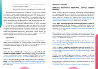 da educação, o projeto político pedagógico da escola, os materiais didático-pedagó-
gicos, o modelo de gestão e a avaliação;
f) a prática escolar deve ser orientada para a educação em direitos humanos, assegu-
rando o seu caráter transversal e a relação dialógica entre os diversos atores sociais.
Além disso, a inclusão dos direitos humanos no currículo escolar estimula
a reflexão e o debate sobre temas pertinentes à sociedade contemporânea,
como diversidade, igualdade de gênero e justiça social. Essa abordagem pro-
picia o desenvolvimento do pensamento crítico e a capacidade de analisar e
questionar situações de injustiça e violação de direitos. Portanto, a educação
para os direitos humanos não apenas informa, mas também capacita os estu-
dantes a se tornarem agentes de mudança em suas comunidades.
Em síntese, a educação para os direitos humanos na escola representa
um importante instrumento para a construção de uma sociedade mais justa
e equitativa. Ao promover o entendimento e o respeito pelos direitos funda-
mentais de todos os seres humanos, ela prepara os jovens para enfrentar os
desafios do mundo contemporâneo com consciência e responsabilidade. Ao
adotar práticas pedagógicas inclusivas e democráticas, a escola se torna um
espaço propício para a formação de cidadãos críticos e engajados na promoção
de uma sociedade mais justa, fraterna, inclusiva e sustentável.
Objetivo Geral
Promover espaços e percursos de formação para a vida e para a convi-
vência, no exercício cotidiano dos Direitos Humanos como forma de vida e de
organização social, política, econômica e cultural nos níveis regionais, nacionais
e planetário. (Resolução CNE/Nº 01, de 30 de maio de 2012, Art. 5º)
Referências
BRASIL. Plano Nacional de Educação em Direitos Humanos / Comitê Nacional de
Educação em Direitos Humanos. – Brasília: Secretaria Especial dos Direitos Huma-
nos,MinistériodaEducação,MinistériodaJustiça,UNESCO,2007.Disponívelem:http://
portal.mec.gov.br/docman/2191-plano-nacional-pdf/file. Acesso em: 12 dez. 2023.
UNESCO. Plano de Ação: Programa Mundial para educação em direitos hu-
manos. Paris, 2006. Disponível em: http://www.dhnet.org.br/dados/textos/edh/
br/plano_acao_programa_mundial_edh_pt.pdf acessado em 12/11/13. Acesso
em: 12 dez. 2023.
Referências e Inspirações
REFERÊNCIAS INSTITUCIONAIS IMPORTANTES – EDUCAÇÃO E DIREITOS
HUMANOS
BRASIL. Secretaria de Direitos Humanos da Presidência da República. Educação
em Direitos Humanos: Diretrizes Nacionais – Brasília: Coordenação Geral de
Educação em SDH/PR, Direitos Humanos, Secretaria Nacional de Promoção e
Defesa dos Direitos Humanos, 2013. Disponível em: http://portal.mec.gov.br/
index.php?option=com_docman&view=download&alias=32131-educacao-dh-
-diretrizesnacionais-pdf&Itemid=30192. Acesso em: 12 dez. 2023.
BRASIL. Plano Nacional de Educação em Direitos Humanos / Comitê Na-
cional de Educação em Direitos Humanos. – Brasília: Secretaria Especial dos
Direitos Humanos, Ministério da Educação, Ministério da Justiça, UNESCO, 2007.
Disponível em: http://portal.mec.gov.br/docman/2191-plano-nacional-pdf/file.
Acesso em: 12 dez. 2023.
Obs.: Esse documento contém diretrizes importantes para compreender a amplitu-
de e importância da educação para os DH. No final do documento há uma série de
referências a documentos, comitês, tratados internacionais, leis e referenciais para
ampliar a possibilidades de abordagem.
ONU. Declaração Universal dos Direitos Humanos, 1948. Disponível em: ht-
tps://brasil.un.org/pt-br/91601-declara%C3%A7%C3%A3o-universal-dos-direi-
tos-humanos. Acesso em: 12 dez. 2023.
SEDUC/RS. Caderno pedagógico de educação em direitos humanos / Secre-
taria de Estado da Educação. – Porto Alegre : Evangraf, 2021. Disponível em: ht-
tps://drive.google.com/file/d/1xtSOyjFCiq9Cs2rlgVdZqfJoZiiBkGlu/view. Acesso
em: 12 dez. 2023.
UNESCO. Plano de Ação: Programa Mundial para educação em direitos
humanos. Paris, 2006. Disponível em: http://www.dhnet.org.br/dados/textos/
edh/br/plano_acao_programa_mundial_edh_pt.pdf. Acesso em: 12 dez. 2023.
Alguns exemplos e inspirações de percursos metodológicos podem ser encon-
trados no link abaixo:
SUGESTÕES DE PERCUSOS METODOLOGICOS - DIREITOS HUMANOS
33
32
 