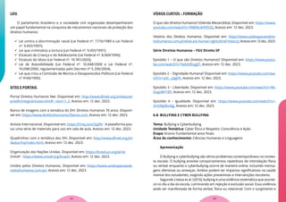 LEIS
O parlamento brasileiro e a sociedade civil organizada desempenharam
um papel fundamental na conquista de mecanismos nacionais de proteção dos
direitos humanos:
 Lei contra a discriminação racial (Lei Federal nº. 7.716/1989 e Lei Federal
nº. 9.455/1997);
 Lei que criminaliza a tortura (Lei Federal nº. 9.455/1997);
 Estatuto da Criança e do Adolescente (Lei Federal nº. 8.069/1990);
 Estatuto do Idoso (Lei Federal nº. 10.741/2003),
 Lei de Acessibilidade (Lei Federal nº. 10.048/2000 e Lei Federal nº.
10.098/2000, regulamentadas pelo Decreto nº 5.296/2004),
 Lei que criou a Comissão de Mortos e Desaparecidos Políticos (Lei Federal
nº 9140/1995).
SITES E PORTAIS
Portal Direitos Humanos Net. Disponível em: http://www.dhnet.org.br/educar/
pnedh/integral/notas.htm#:~:text=1.,2. Acesso em: 12 dez. 2023.
Banco de imagens com a temática do DH: Direitos Humanos 70 anos. Disponí-
vel em: https://www.direitoshumanos70anos.com. Acesso em: 12 dez. 2023.
Anistia Internacional. Disponível em: https://l1nq.com/ZpJfN - A plataforma pos-
sui uma série de materiais para uso em sala de aula. Acesso em: 12 dez. 2023.
Quadrinhos com a temática dos DH. Disponível em: http://www.dhnet.org.br/
dados/hq/index.html. Acesso em: 12 dez. 2023.
Organização das Nações Unidas. Disponível em: https://brasil.un.org/pt-br
Unicef - https://www.unicef.org/brazil/. Acesso em: 12 dez. 2023.
Unidos pelos Direitos Humanos. Disponível em: https://www.unidosparaosdi-
reitoshumanos.com.pt/. Acesso em: 12 dez. 2023.
VÍDEOS CURTOS – FORMAÇÃO
O que são direitos humanos? (Glenda Mezarobba). Disponível em: https://www.
youtube.com/watch?v=fMBNL4HFEOQ. Acesso em: 12 dez. 2023.
História dos Direitos Humanos. Disponível em: https://www.unidosparaosdirei-
toshumanos.com.pt/what-are-human-rights/brief-history/.Acessoem:12dez.2023.
Série Direitos Humanos – FGV Direito SP
Episódio 1 – O que são Direitos Humanos? Disponível em: https://www.youtu-
be.com/watch?v=7wbIQRzggTI. Acesso em: 12 dez. 2023.
Episódio 2 – Dignidade Humana? Disponível em: https://www.youtube.com/wa-
tch?v=zoC-_joJgYA. Acesso em: 12 dez. 2023.
Episódio 3 – Liberdade. Disponível em: https://www.youtube.com/watch?v=Rk-
GvgoWY1BY. Acesso em: 12 dez. 2023.
Episódio 4 – Igualdade. Disponível em: https://www.youtube.com/watch?v=-
2mOkjkBxAJg. Acesso em: 12 dez. 2023.
6.8. BULLYING E CYBER BULLYING
Tema: Bullying e Cyberbullying
Unidade Temática: Cyber Ética e Respeito: Consciência e Ação
Etapa: Ensino Fundamental anos finais
Área do conhecimento: Ciências Humanas e Linguagens
Apresentação
O Bullying e cyberbullying são sérios problemas contemporâneos no contex-
to escolar. O bullying envolve comportamentos repetitivos de intimidação física
ou verbal, enquanto o cyberbullying ocorre de maneira online, incluindo mensa-
gens ofensivas ou ameaças. Ambos podem ter impactos significativos na saúde
mental dos estudantes, exigindo ações preventivas e intervenções escolares.
Segundo Lisboa et al. (2010), bullying é uma violência sistemática que aconte-
ce no dia a dia da escola, culminando em rejeição e exclusão social. Essa violência
pode ser manifestada de forma verbal, física ou relacional. Com o surgimento e
35
34
 