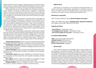 popularização das novas tecnologias, o bullying extrapolou os limites do ambien-
te físico da escola: os agressores (chamados bullies) passaram a enviar e-mails e
mensagens eletrônicas com ofensas. Tal prática é chamada de cyberbullying.
Aproximadamente um em cada dez adolescentes (13,2%) já se sentiu ame-
açado, ofendido e humilhado em redes sociais ou aplicativos. Consideradas
apenas as meninas, esse percentual é ainda maior, 16,2%. Entre os meninos é
10,2%. Os dados fazem parte da Pesquisa Nacional de Saúde do Escolar (PeNSE)
2019, divulgada em 10 de setembro de 2021 pelo Instituto Brasileiro de Geogra-
fia e Estatística (IBGE).
A eletiva “Conectados com Respeito” visa abordar de forma abrangente as
dinâmicas do bullying e cyberbullying no contexto do Ensino Fundamental. Os
alunos serão capacitados a compreender e identificar comportamentos agres-
sivos, desenvolvendo habilidades para prevenir e lidar com tais situações. Se-
rão explorados conceitos, impactos psicológicos e estratégias de intervenção,
promovendo um ambiente escolar seguro e respeitoso. A abordagem incluirá
estudos de casos, discussões éticas e reflexões sobre o papel da tecnologia na
propagação desses comportamentos.
Para auxiliar os(as) Professores(as) a desenvolver e operacionalizar projetos
que visam abordar a temática do Bullying e Cyberbullying é importante promover
atividades educativas que estimulem a empatia, o diálogo aberto e a conscienti-
zação. Além disso, é crucial oferecer recursos que abordem estratégias de pre-
venção e intervenção, garantindo um ambiente escolar seguro e inclusivo para
todos os estudantes. Para tanto, sugere-se alguns tópicos a serem abordados:
Compreensão Conceitual: Explorar os conceitos fundamentais de bullying e
cyberbullying, destacando as diferenças e semelhanças entre esses fenômenos.
Identificação e Prevenção: Capacitar os alunos a reconhecerem padrões
de comportamento agressivo, promovendo estratégias preventivas para criar
um ambiente escolar saudável.
Impacto Psicológico: Analisar os impactos psicológicos do bullying e cyber-
bullying nas vítimas, promovendo a empatia e o entendimento das consequên-
cias emocionais.
Intervenção e Apoio: Desenvolver habilidades de intervenção, fornecen-
do ferramentas para lidar eficazmente com situações de bullying e oferecer
apoio às vítimas.
Ética Digital: Abordar o papel da tecnologia na propagação do cyber-
bullying, incentivando o uso ético da internet e das redes sociais.
Diálogo e Respeito: Estimular o diálogo aberto sobre o tema, promovendo
uma cultura de respeito, tolerância e inclusão no ambiente escolar.
Objetivo Geral
Desenvolver nos estudantes uma compreensão aprofundada sobre o fe-
nômeno do bullying e cyberbullying, capacitando-os a identificar, prevenir e
intervir de maneira assertiva em situações adversas, promovendo, assim, um
ambiente escolar seguro, inclusivo e pautado pelo respeito mútuo.
Referências e Inspirações
SILVA, Ana Beatriz Barbosa. Bullying: Mentes Perigosas nas Escolas.
FANTE, Cleo; PEDRA, José Augusto. Bullying escolar: perguntas &respostas.
Porto Alegre: Artmed, 2008. ISBN 978-85-363-1366-5
Sugestões de filmes:
- Extraordinário – Classificação 10 anos.
- As vantagens de ser invisível – Classificação 12 Anos
- Sete minutos depois da meia-noite – Classificação 12 Anos
6.9. JOGOS E BRINCADEIRAS
Tema: Construção de Jogos e Brincadeiras
Unidade Temática: Educação Física
Etapa: Ensino Fundamental anos finais
Área do Conhecimento: Linguagens
Apresentação
Com o intuito de oferecer uma abordagem prática e teórica, focada na cria-
ção, adaptação e compreensão dos jogos e brincadeiras. O objetivo é incentivar a
participação ativa dos alunos na construção de conhecimento por meio do lúdico,
promovendo o desenvolvimento integral de habilidades físicas, cognitivas, sociais e
emocionais, visando explorar a importância dos jogos e brincadeiras no contexto
educacional do Ensino Fundamental, destacando a perspectiva do brincar como
elemento fundamental no processo de aprendizagem. Ao longo do percurso, serão
abordadas teorias e práticas que sustentam a relevância do jogo, construção de
brinquedos, iniciação as regras, importância do brincar, interação social do lúdico
como ferramenta pedagógica, promovendo o desenvolvimento integral dos alunos.
37
36
 