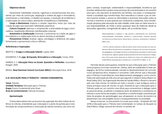 Objetivos Gerais
Desenvolver habilidades motoras, cognitivas e socioemocionais dos estu-
dantes por meio da construção, adaptação e análise de jogos e brincadeiras,
incentivando a criatividade, o trabalho em equipe, a resolução de problemas e
a valorização da cultura lúdica, abordando competências e habilidades.
Corpo e Movimento: Explorar e ampliar repertório motor por meio da
criação de jogos que estimulem habilidades específicas.
Cultura Corporal: Valorizar e compreender a diversidade de jogos e brin-
cadeiras, respeitando diferentes manifestações culturais.
Autonomia e Colaboração: Estimular a autonomia na criação de jogos e
brincadeiras e a colaboração entre os alunos durante as atividades.
Pensamento Crítico: Analisar regras, estratégias e dinâmicas dos jogos,
fomentando o pensamento crítico e reflexivo.
Referências e Inspirações
BROTTO, F. O Jogo e a Educação Infantil. Loyola, 2001.
KISHIMOTO, T. M. Jogo, Brinquedo, Brincadeira e a Educação. Cortez, 2010.
DARIDO, S. C. Educação Física na Escola: Questões e Reflexões. Guanabara
Koogan, 2005.
BRASIL. Base Nacional Comum Curricular (BNCC). Educação Física. 2018.
6.10. EDUCAÇÃO PARA O TRÂNSITO – ENSINO FUNDAMENTAL
Tema: Trânsito
Unidade Temática: Educação para o Trânsito
Etapa: Ensino Fundamental anos finais
Área do Conhecimento: Ciências Humanas
Apresentação
O tema dessa eletiva vem ao encontro da superação dos altos índices de vio-
lência no trânsito, entendendo que a educação é o ponto de partida para trans-
formação de comportamentos e construção de valores humanos, tais como res-
peito, cortesia, cooperação, solidariedade e responsabilidade. Acredita-se que
envolver adolescentes e jovens nesse processo de conscientização é um caminho
para que o ato educativo se dissemine nas famílias, nos pares, e consequente-
mente a sociedade seja transformada. Para intensificar e cultivar a paz no trân-
sito é preciso ampliar o acesso às informações e promover discussões sobre as
normas e incentivar as boas práticas por condutores e pedestres. Essa transfor-
mação perpassa pela educação de cada cidadão, onde cada um deve assumir a
sua responsabilidade, de modo a evitar quaisquer tipos de violências desde as
discussões, agressões, transgressão de regras, até os acidentes fatais.
Responsabilidade e Cidadania — Agir pessoal e coletivamente com autonomia,
responsabilidade, flexibilidade, resiliência e determinação, tomando decisões
com base em princípios éticos, democráticos, inclusivos, sustentáveis e solidários.
(BNCC, p.9).
...Por fim, cabe aos sistemas e redes de ensino, assim como às escolas, em suas res-
pectivas esferas de autonomia e competência, incorporar aos currículos e às propos-
tas pedagógicas a abordagem de temas contemporâneos que afetam a vida humana
em escala local, regional e global, preferencialmente de forma transversal e integra-
dora. Entre esses temas, destacam-se: direitos da criança e do adolescente (Lei nº
8.069/199016), educação para o trânsito (Lei nº 9.503/199717), (BNCC, p. 10)
Partindo desses pressupostos, entende-se que a Educação para o Trânsito
como proposta curricular transversal – Eletiva, deve ser trabalhada no fazer pe-
dagógico, de forma contextualizada, incluída no desenvolvimento do currículo,
numa perspectiva ética, empática e consciente. Cabe afirmar que a Educação
para o Trânsito é entendida por esse departamento pedagógico, como uma te-
mática de valorização da vida uma vez que segundo o relatório Status Report on
Road Safety 2022, da Organização Mundial de Saúde (OMS), o Brasil é o terceiro
país com mais mortes no trânsito em todo o mundo, o que configura como a
oitava principal causa de mortes no país. Entende-se que a Educação para o
Trânsito, pode ser um caminho mais eficaz para conscientizar e dialogar sobre
as posturas éticas, prudentes e empáticas tanto de pedestres e condutores no
trânsito e como forma de ampliar e intensificar a transformação consciente por
meio de projetos de aprendizagem que ultrapassem os muros da escola e se
disseminem nas comunidades locais e consequentemente na sociedade.
Nesse construto, no Documento Curricular para Goiás – Ampliado (DC-GO
2018) a Educação para o Trânsito está contemplado no Campo de Atuação na
Vida Pública: código nacional de trânsito no sentido de:
39
38
 