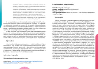 Competência 8. Conhecer-se, apreciar-se e cuidar de sua saúde física e emocional, com-
preendendo-se na diversidade humana e reconhecendo suas emoções e as dos outros,
com autocrítica e capacidade para lidar com elas.
Competência 9. Exercitar a empatia, o diálogo, a resolução de conflitos e a cooperação,
fazendo-se respeitar e promovendo o respeito ao outro e aos direitos humanos, com aco-
lhimento e valorização da diversidade de indivíduos e de grupos sociais, seus saberes,
identidades, culturas e potencialidades, sem preconceitos de qualquer natureza.
Competência 10. Agir pessoal e coletivamente com autonomia, responsabilidade, flexi-
bilidade, resiliência e determinação, tomando decisões com base em princípios éticos,
democráticos, inclusivos, sustentáveis e solidários. (BRASIL, 2018, pp. 9-10)
Na perspectiva das competências citadas a eletiva, cuja Unidade Temática:
Construindo Caminhos, evidencia a necessidade de considerar em sua imple-
mentação o que os estudantes possuem de demanda de vida pessoal, social,
educacional e profissional, nas diferentes formas em que vivem a experiência
escolar e suas múltiplas identidades e sua diversidade, entre elas, as diferenças
regionais, de renda, de gênero e as diferenças étnico-racial.
Portanto, promover práticas pedagógicas para que os estudantes possam
compreender e gerenciar de maneira cada vez mais consciente suas emoções, pen-
samentos, valores e atitudes para lidar com as demandas pessoais, relacionais, so-
ciais e profissionais de forma saudável é um dos caminhos para construção de um
mundo melhor e uma forma de conquistar a emancipação de suas próprias vidas.
Objetivo Geral
Instrumentalizar educadores, estudantes e o ambiente educacional para
lidar de forma mais saudável com as crescentes demandas pessoais, relacio-
nais, sociais e profissionais, favorecendo o desenvolvimento de competências
socioemocionais, a construção de projetos de vida e a conscientização sobre
o cuidado com a saúde mental, promovendo assim o exercício da cidadania, o
bem-estar, a saúde emocional e mental dos envolvidos.
Referências e Inspirações
Materiais disponíveis em pastas nos drives:
Disponível em: https://drive.google.com/drive/folders/1aaCwNs0HiQ209r-
QMkMqCNd8MDI44ObBO. Acesso em: 12 dez. 2023.
6.12. PENSAMENTO COMPUTACIONAL
Tema: Tecnologia da Informação
Unidade Temática: Pensamento Computacional
Etapa: Ensino Médio
Área do Conhecimento: Ciências da Natureza e suas Tecnologias, Matemática
e suas Tecnologias
Apresentação
O termo Pensamento Computacional é enunciado na comunicação de Je-
annette M. Wing intitulada “Pensamento Computacional” em 2006. Em seu tex-
to, Wing (2006) descreve o pensamento computacional como sendo algo ao
alcance de todas e todos, independente de formação na área de tecnologia da
informação, abrangendo uma série de processos cognitivos que envolvem a re-
solução de problemas. Wing (2006) ainda relaciona uma lista de atividades que
se enquadram ou não como sendo pensamento computacional. Por exemplo,
a programação de computadores não é pensamento computacional, mas a ló-
gica de estruturação e pensamento de um código são integrantes deste tipo de
pensamento. Essa diferença, por mais sutil que seja, fica clara quando Wing (p.
3, 2006) afirma que o pensamento computacional é “um modo como os huma-
nos pensam, não os computadores”. Nesta perspectiva, a Sociedade Brasileira de
Computação, SBC (p. 2, 2019) define o pensamento computacional como sendo
a “Habilidade de compreender, definir, modelar, comparar, solucionar, automatizar
e analisar problemas (e soluções) de forma metódica e sistemática.” e o associa
com o seu uso na educação, destacando a sua contribuição da Computação e
do Pensamento Computacional para o desenvolvimento das competências ge-
rais da BNCC, conforme a Figura 1. Assim sendo, a proposta de uma eletiva que
aborde o pensamento computacional, tem como foco o desenvolvimento de
competências e habilidades na solução de problemas utilizando os processos
cognitivos e estruturas lógicas da computação, como a lógica de programação
e o desenvolvimento de algoritmos, por exemplo. Ao desenvolver uma eletiva
de pensamento computacional, o(a) professor(a) promoverá diretamente o de-
senvolvimento das habilidades inerentes às competências gerais 2, 7, 9 e 10 da
BNCC (BRASIL, 2018).
45
44
 