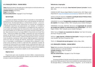 6.13. PRODUÇÃO CÊNICA – ENSINO MÉDIO
Tema: Multiculturalismo: Educação para a valorização do multiculturalismo nas
matrizes históricas e culturais brasileiras
Unidade Temática: Arte/Teatro
Etapa: Ensino Médio
Área do conhecimento: Linguagens e Suas Tecnologias
Apresentação
A proposta da Eletiva Produção Cênica foi pautada na necessidade de
ampliação do tema “Multiculturalismo” para os/as estudantes da rede esta-
dual de ensino. Na Educação Básica, o conhecimento artístico – ao ser tor-
nado em conhecimento escolar, desenvolve um conjunto de competências
e habilidades específicas que potencializam, por exemplo, a criticidade, a
criatividade, a percepção, a sensibilidade e o protagonismo dos sujeitos pe-
los princípios da arte educação. No compromisso com a educação integral, e
em conformidade com os referenciais curriculares nacional e estadual, a sa-
ber: Base Nacional Comum Curricular (BNCC) e Documento Curricular Para
Goiás – Etapa Ensino Médio (DC-GOEM), é esperado que os/as estudantes
possam se aprofundar em saberes culturais através de práticas artísticas
em Arte/Teatro. Nesse sentido, a Eletiva Produção Cênica busca: incentivar
os/as estudantes a pesquisar sobre autores regionais/goianos; interpretar
textos por meio da contação de histórias; desenvolver a apreciação esté-
tica, a criatividade, a sensibilidade e a produção cênica; pesquisar e inter-
pretar textos de Bariani Ortêncio e Bernardo Élis; apresentar sessões de
contação de histórias dentro da unidade escolar e possivelmente dentro do
Concurso Bariani Ortêncio. Desse modo, contribuindo para que a educação
goiana contemple o alcance da formação humana, o exercício da cidadania
e a qualificação para o mundo do trabalho no território brasileiro.
Objetivo Geral
Proporcionar para os/as estudantes do Ensino Médio o desenvolvimento
de habilidades artísticas, potencializando saberes culturais inseridos no estudo
de teatro e exercício da prática teatral.
Referências e inspirações
BRASIL. Ministério da Educação. Base Nacional Comum Curricular. Brasília:
MEC, 2018.
CIRANDA DA ARTE. Revista Digital WebZine Ciranda da Arte, 2023. Página inicial.
Disponível em: https://cirandadaarte.com.br/webzine/. Acesso em: 20 nov. 2023.
COLELLO, Silvia M. Gasparian. A escola e a produção textual: Práticas intera-
tivas e tecnológicas. Summus Editora, 2017.
HERNÁNDEZ, Fernando. Transgressão e mudanças na educação: Os projetos
de trabalho. Porto Alegre: ArtMed, 1998. Tradução: Jussara Haubert Rodrigues.
HERNÁNDEZ, Fernando; VENTURA, Montserrat. A organização do currículo
por projetos de trabalho: O conhecimento é um caleidoscópio. 5. ed. Porto
Alegre: ArtMed, 1998. Tradução: Jussara Haubert Rodrigues.
PAVIS, Patrice. O teatro no cruzamento de culturas. Trad. Nanci Fernandes.
São Paulo: Perspectiva, 2008.
SPOLIN, V. Jogos teatrais: o fichário de Viola Spolin. Tradução de Ingrid Dor-
mien Koudela. São Paulo: Perspectiva, 2001.
TELES, J. M. Dicionário do escritor goiano. Goiânia: Kelps, 2006.
6.14. PRODUÇÃO LITERÁRIA – ENSINO MÉDIO
Tema: Multiculturalismo: Educação para a valorização do multiculturalismo nas
matrizes históricas e culturais brasileiras
Unidade Temática: Língua Portuguesa
Etapa: Ensino Médio
Área do conhecimento: Linguagens e Suas Tecnologias
Apresentação
ApropostadaEletivaProduçãoLiteráriafoipautadananecessidadedeamplia-
ção do tema “Multiculturalismo” para os/as estudantes da rede estadual de ensino.
Na Educação Básica, o conhecimento artístico e linguístico – ao ser tornado em
49
48
 