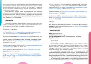 terdisciplinar. Dessa forma, esse tema pode e deve ser ampliado e apresentado
de forma estruturada em um percurso que compreenda sua gênese e desen-
volvimento, seus aspectos físicos e estruturais, sua governança e a experiência
de seus moradores, com destaque para os canais de participação popular na
construção do espaço urbano.
Faz-se necessário, portanto, que as discussões tenham como foco a vida
urbana e o exercício da cidadania, e possam contribuir com o desenvolvimento
do protagonismo juvenil dentro do contexto e da realidade do estudante, sen-
do importante que o aprendizado esteja voltado à cidade de sua residência, aos
seus arredores e à sua comunidade.
Objetivo Geral
Potencializar o processo de aprendizagem através do conhecimento sobre
cidades, possibilitando ao estudante aprender conceitos fundamentais sobre o
território, economia da cidade, moradia e mobilidade urbana.
Referências e Inspirações:
Arq Futuro. Disponível em: https://arqfuturo.com.br/post/arq.futuro-educa-
cao--aprendendo-a-viver-na-cidade. Acesso em: 19 dez. 2023.
BEĨ Educação. Disponível em: http://beieducacao.com.br. Acesso em: 19 dez. 2023.
Cidades: conceitos, funções e sítio urbano - Geografia - Ensino Médio - Canal
Futura. Disponível em: https://www.youtube.com/watch?v=1Q3nD7muVcU.
Acesso em: 19 dez. 2023.
Cidade inteligente ou Smart City. Disponível em: https://www.youtube.com/wa-
tch?v=ka9mrG02p70. Acesso em: 19 dez. 2023.
Dados estatísticos (IBGE). Disponível em: Home | Agência de Notícias (ibge.
gov.br). Acesso em: 19 dez. 2023.
Google Earth. Disponível em: https://earth.google.com/web/@-16.50731251,-
49.36179843,742.42668277a,143724.48201746d,35y,0h,0t,0r/data=OgMKATA.
Acesso em: 19 dez. 2023.
Livro PDF: CAVALCANTI, Lana de S. A geografia escolar e a cidade: ensaios sobre
o ensino de geografia para a vida urbana cotidiana. Campinas-SP: Papirus Edi-
tora, 2008. Disponível em: https://www.google.com.br/books/edition/_/KXadl-
GexMiwC?hl=pt-BR&gbpv=1. Acesso em: 19 dez. 2023.
Minicenso. Disponível em: https://porvir.org/professor-matematica-ibge-esta-
tistica/. Acesso em: 19 dez. 2023.
Tese Doutorado. A Cidade como conteúdo escolar no Ensino Médio. Disponí-
vel em: https://lume.ufrgs.br/bitstream/handle/10183/16657/000704137.pdf?.
Acesso em: 19 dez. 2023.
Referência
IBGE – INSTITUTO BRASILEIRO DE GEOGRAFIA E ESTATÍSTICA. Censo Demográ-
fico 2022. Rio de Janeiro: IBGE, 2023. Disponível em: liv102011.pdf (ibge.gov.br).
Acesso em: 06 nov. 2023.
6.17. BIOTECNOLOGIA
Tema: Ciência e Tecnologia
Unidade Temática: Biotecnologia
Área do Conhecimento: Ciências da Natureza e suas Tecnologias
Etapa: Ensino Médio
Apresentação
A biotecnologia é uma área multidisciplinar que utiliza organismos vivos ou
partes deles para desenvolver produtos e processos que beneficiam a socieda-
de (Brasil, 1992). Essa área combina conhecimentos da biologia, química, gené-
tica, engenharia e outras disciplinas para criar soluções inovadoras nas áreas
da agricultura, saúde, meio ambiente e indústria.
No ensino médio, é importante ensinar sobre a biotecnologia pois ela está
presente em nossa vida cotidiana de diversas maneiras. Ao compreender os prin-
cípios básicos dessa ciência, os estudantes podem entender melhor questões
relacionadas à alimentação, saúde e meio ambiente. Além disso, o ensino da bio-
tecnologia estimula o pensamento crítico e o interesse pelas ciências naturais.
Ao aprender sobre a biotecnologia no ensino médio, os estudantes podem
desenvolver habilidades importantes como análise de dados científicos, traba-
55
54
 
