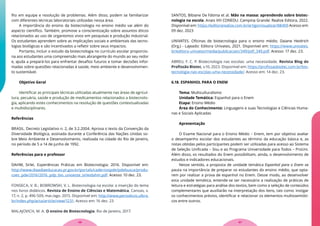 lho em equipe e resolução de problemas. Além disso, podem se familiarizar
com diferentes técnicas laboratoriais utilizadas nessa área.
A importância do ensino da biotecnologia no ensino médio vai além do
aspecto científico. Também, promove a conscientização sobre assuntos éticos
relacionados ao uso de organismos vivos em pesquisas e produção industrial.
Os estudantes aprendem sobre as implicações sociais e ambientais das tecno-
logias biológicas e são incentivados a refletir sobre seus impactos.
Portanto, incluir o estudo da biotecnologia no currículo escolar proporcio-
na aos estudantes uma compreensão mais abrangente do mundo ao seu redor
e, ajuda a prepará-los para enfrentar desafios futuros e tomar decisões infor-
madas sobre questões relacionadas à saúde, meio ambiente e desenvolvimen-
to sustentável.
Objetivo Geral
Identificar as principais técnicas utilizadas atualmente nas áreas de agricul-
tura, pecuária, saúde e produção de medicamentos relacionados a biotecnolo-
gia, aplicando estes conhecimentos na resolução de questões contextualizadas
e multidisciplinares.
Referências
BRASIL. Decreto Legislativo n. 2, de 3.2.2004. Aprova o texto da Convenção da
Diversidade Biológica, assinada durante a Conferência das Nações Unidas so-
bre Meio Ambiente e Desenvolvimento, realizada na cidade do Rio de Janeiro,
no período de 5 a 14 de junho de 1992.
Referências para o professor
DAHM, Sirlei. Experiências Práticas em Biotecnologia. 2016. Disponível em:
http://www.diaadiaeducacao.pr.gov.br/portals/cadernospde/pdebusca/produ-
coes_pde/2016/2016_pdp_bio_unioeste_sirleidahm.pdf. Acesso: 10 dez. 23.
FONSECA, V. B.; BOBROWSKI, V. L. Biotecnologia na escola: a inserção do tema
nos livros didáticos. Revista de Ensino de Ciências e Matemática, Canoas, v.
17, n. 2, p. 496-509, mai./ago. 2015. Disponível em: http://www.periodicos.ulbra.
br/index.php/acta/article/view/1231. Acesso em: 16 dez. 23
MALAJOVICH, M. A. O ensino de Biotecnologia. Rio de Janeiro, 2017.
SANTOS, Bibiane De Fátima et al. Mão na massa: aprendendo sobre biotec-
nologia na escola. Anais VIII CONEDU. Campina Grande: Realize Editora, 2022.
Disponível em: https://editorarealize.com.br/artigo/visualizar/88409 Acesso em:
09 dez. 2023
UNIVATES. Oficinas de biotecnologia para o ensino médio. Daiane Heidrich
(Org.) - Lajeado: Editora Univates, 2021. Disponível em: https://www.univates.
br/editora-univates/media/publicacoes/349/pdf_349.pdf. Acesso: 17 dez. 23.
ABREU, F. C. P. Biotecnologia nas escolas: uma necessidade. Revista Blog do
Profissão Biotec, v.10, 2023. Disponível em: https://profissaobiotec.com.br/bio-
tecnologia-nas-escolas-uma-necessidade/. Acesso em: 14 dez. 23.
6.18. ESPANHOL PARA O ENEM
Tema: Multiculturalismo
Unidade Temática: Espanhol para o Enem
Etapa: Ensino Médio
Área do Conhecimento: Linguagens e suas Tecnologias e Ciências Huma-
nas e Sociais Aplicadas
Apresentação
O Exame Nacional para o Ensino Médio – Enem, tem por objetivo avaliar
o desempenho escolar dos estudantes ao término da educação básica e, as
notas obtidas pelos participantes podem ser utilizadas para acesso ao Sistema
de Seleção Unificada – Sisu e ao Programa Universidade para Todos – ProUni.
Além disso, os resultados do Enem possibilitam, ainda, o desenvolvimento de
estudos e indicadores educacionais.
Nesse sentido, a proposta de unidade temática Espanhol para o Enem se
pauta na importância de preparar os estudantes do ensino médio, que opta-
rem por realizar a prova de espanhol no Enem. Desse modo, ao desenvolver
esta unidade temática, entende-se ser necessário a realização de práticas de
leitura e estratégias para análise dos textos, bem como a seleção de conteúdos
complementares que auxiliarão na interpretação dos itens, tais como: instigar
os conhecimentos prévios, identificar e relacionar os elementos multissemióti-
cos entre outros.
57
56
 