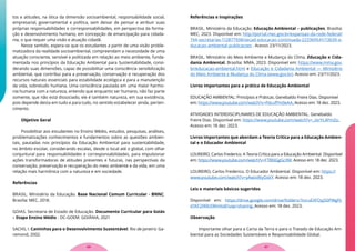 tos e atitudes, na ótica da dimensão socioambiental, responsabilidade social,
empresarial, governamental e política, sem deixar de pensar e atribuir suas
próprias responsabilidades e corresponsabilidades, em perspectiva da forma-
ção e desenvolvimento humano, em concepção de emancipação para cidada-
nia, o que requer uma visão e atuação cidadã.
Nesse sentido, espera-se que os estudantes a partir de uma visão proble-
matizadora da realidade socioambiental, compreendam a necessidade de uma
atuação consciente, sensível e politizada em relação ao meio ambiente, funda-
mentada nos princípios da Educação Ambiental para Sustentabilidade, consi-
derando suas dimensões, capaz de possibilitar uma consciência sensibilização
ambiental, que contribui para a preservação, conservação e recuperação dos
recursos naturais essenciais para estabilidade ecológica e para a manutenção
da vida, sobretudo humana. Uma consciência pautada em uma maior harmo-
nia humana com a natureza, entendo que enquanto ser humano, não faz parte
somente, que não está dissociado, ele é também natureza, em sua existência,
pois depende desta em tudo e para tudo, no sentido estabelecer ainda, perten-
cimento.
Objetivo Geral
Possibilitar aos estudantes no Ensino Médio, estudos, pesquisas, análises,
problematizações conhecimentos e fundamentos sobre as questões ambien-
tais, pautadas nos princípios da Educação Ambiental para sustentabilidade,
no âmbito escolar, considerando escalas, desde o local até o global, com olhar
conjuntural para responsabilidades e corresponsabilidades, para impulsionar
ações transformadoras de atitudes presentes e futuras, nas perspectivas da
conservação, preservação e recuperação do meio ambiente e da vida, em uma
relação mais harmônica com a natureza e em sociedade.
Referências
BRASIL. Ministério da Educação. Base Nacional Comum Curricular - BNNC.
Brasília: MEC, 2018.
GOIAS. Secretaria de Estado de Educação. Documento Curricular para Goiás
– Etapa Ensino Médio - DC-GOEM. GOIÂNIA, 2021
SACHS, I. Caminhos para o Desenvolvimento Sustentável. Rio de Janeiro: Ga-
ramond, 2002.
Referências e Inspirações
BRASIL. Ministério da Educação. Educação Ambiental – publicações. Brasília:
MEC, 2023. Disponível em: http://portal.mec.gov.br/expansao-da-rede-federal/
194-secretarias-112877938/secad-educacao-continuada-223369541/13639-e-
ducacao-ambiental-publicacoes . Acesso 23/11/2023.
BRASIL. Ministério do Meio Ambiente e Mudança do Clima. Educação e Cida-
dania Ambiental. Brasília: MMA, 2023. Disponível em: https://www.mma.gov.
br/educacao-ambiental.html e Educação e Cidadania Ambiental — Ministério
do Meio Ambiente e Mudança do Clima (www.gov.br). Acesso em: 23/11/2023.
Livros importantes para a prática de Educação Ambiental
EDUCAÇÃO AMBIENTAL: Princípios e Práticas. Genebaldo Freire Dias. Disponível
em: https://www.youtube.com/watch?v=PdcufPm9eAA. Acesso em: 18 dez. 2023.
ATIVIDADES INTERDISCIPLINARES DE EDUCAÇÃO AMBIENTAL. Genebaldo
Freire Dias. Disponível em: https://www.youtube.com/watch?v=_otrYL4PmZo.
Acesso em: 18 dez. 2023.
Livros importantes que abordam a Teoria Crítica para a Educação Ambien-
tal e o Educador Ambiental
LOUREIRO, Carlos Frederico. A Teoria Crítica para a Educação Ambiental. Disponível
em: https://www.youtube.com/watch?v=FTB0iGgGcXM. Acesso em: 18 dez. 2023.
LOUREIRO, Carlos Frederico. O Educador Ambiental. Disponível em: https://
www.youtube.com/watch?v=yAwixWyOxkY. Acesso em: 18 dez. 2023.
Leis e materiais básicos sugeridos
Disponível em: https://drive.google.com/drive/folders/1tvruEXFOyj50PWgPJ-
d1KF2f49tXWnHo8?usp=sharing. Acesso em: 18 dez. 2023.
Observação
Importante olhar para a Carta da Terra e para o Tratado de Educação Am-
biental para as Sociedades Sustentáveis e Responsabilidade Global.
67
66
 