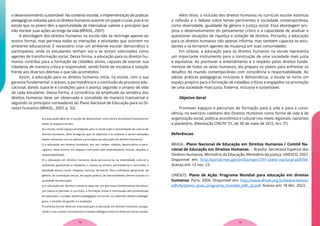 o desenvolvimento sustentável. No contexto escolar, a implementação de práticas
pedagógicas voltadas para os direitos humanos assume um papel crucial, pois é na
escola que os jovens têm a oportunidade de internalizar valores e princípios que
irão nortear suas ações ao longo da vida (BRASIL, 2007)
A abordagem dos direitos humanos na escola não se restringe apenas ao
ensino formal, mas permeia todas as interações e atividades que ocorrem no
ambiente educacional. É necessário criar um ambiente escolar democrático e
participativo, onde os estudantes tenham voz e se sintam valorizados como
agentes de transformação social. Dessa forma, a educação para os direitos hu-
manos contribui para a formação de cidadãos ativos, capazes de exercer sua
cidadania de maneira crítica e responsável, sendo fonte de iniciativa e solução
frente aos diversos dilemas a que são acometidos.
Assim, a educação para os direitos humanos inicia, na escola, com a sua
garantia fundamental: o acesso, a permanência e a conclusão do processo edu-
cacional, dando suporte e condições para o avanço segundo o projeto de vida
de cada estudante. Dessa forma, a consciência da amplitude da temática dos
direitos humanos deve ser observada e concebida de maneira transversal e
seguindo os princípios norteadores do Plano Nacional de Educação para os Di-
reitos humanos (BRASIL, 2007, p. 32):
a) a educação deve ter a função de desenvolver uma cultura de direitos humanos em
todos os espaços sociais;
b) a escola, como espaço privilegiado para a construção e consolidação da cultura de
direitos humanos, deve assegurar que os objetivos e as práticas a serem adotados
sejam coerentes com os valores e princípios da educação em direitos humanos;
c) a educação em direitos humanos, por seu caráter coletivo, democrático e parti-
cipativo, deve ocorrer em espaços marcados pelo entendimento mútuo, respeito e
responsabilidade;
d) a educação em direitos humanos deve estruturar-se na diversidade cultural e
ambiental, garantindo a cidadania, o acesso ao ensino, permanência e conclusão, a
equidade (étnico-racial, religiosa, cultural, territorial, físico-individual, geracional, de
gênero, de orientação sexual, de opção política, de nacionalidade, dentre outras) e a
qualidade da educação;
e) a educação em direitos humanos deve ser um dos eixos fundamentais da educa-
ção básica e permear o currículo, a formação inicial e continuada dos profissionais
da educação, o projeto político pedagógico da escola, os materiais didático-pedagó-
gicos, o modelo de gestão e a avaliação;
f) a prática escolar deve ser orientada para a educação em direitos humanos, assegu-
rando o seu caráter transversal e a relação dialógica entre os diversos atores sociais.
Além disso, a inclusão dos direitos humanos no currículo escolar estimula
a reflexão e o debate sobre temas pertinentes à sociedade contemporânea,
como diversidade, igualdade de gênero e justiça social. Essa abordagem pro-
picia o desenvolvimento do pensamento crítico e a capacidade de analisar e
questionar situações de injustiça e violação de direitos. Portanto, a educação
para os direitos humanos não apenas informa, mas também capacita os estu-
dantes a se tornarem agentes de mudança em suas comunidades.
Em síntese, a educação para os direitos humanos na escola representa
um importante instrumento para a construção de uma sociedade mais justa
e equitativa. Ao promover o entendimento e o respeito pelos direitos funda-
mentais de todos os seres humanos, ela prepara os jovens para enfrentar os
desafios do mundo contemporâneo com consciência e responsabilidade. Ao
adotar práticas pedagógicas inclusivas e democráticas, a escola se torna um
espaço propício para a formação de cidadãos críticos e engajados na promoção
de uma sociedade mais justa, fraterna, inclusiva e sustentável.
Objetivo Geral
Promover espaços e percursos de formação para a vida e para a convi-
vência, no exercício cotidiano dos Direitos Humanos como forma de vida e de
organização social, política, econômica e cultural nos níveis regionais, nacionais
e planetário. (Resolução CNE/Nº 01, de 30 de maio de 2012, Art. 5º)
Referências
BRASIL. Plano Nacional de Educação em Direitos Humanos / Comitê Na-
cional de Educação em Direitos Humanos. – Brasília: Secretaria Especial dos
Direitos Humanos, Ministério da Educação, Ministério da Justiça, UNESCO, 2007.
Disponível em: http://portal.mec.gov.br/docman/2191-plano-nacional-pdf/file.
Acesso em: 12 nov. 23.
UNESCO. Plano de Ação: Programa Mundial para educação em direitos
humanos. Paris, 2006. Disponível em: http://www.dhnet.org.br/dados/textos/
edh/br/plano_acao_programa_mundial_edh_pt.pdf. Acesso em: 18 dez. 2023.
73
72
 