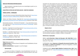 IDEIAS DE PERCURSOS METODOLOGICOS
Alguns exemplos e inspirações de percursos metodológicos podem ser en-
contrados no link a seguir:
SUGESTÕES DE PERCUSOS METODOLOGICOS - DIREITOS HUMANOS
VÍDEOS CURTOS – FORMAÇÃO
O que são direitos humanos? (Glenda Mezarobba). Disponível em: https://www.
youtube.com/watch?v=fMBNL4HFEOQ. Acesso em: 18 dez. 2023.
História dos Direitos Humanos. Disponível em: https://www.unidosparaosdirei-
toshumanos.com.pt/what-are-human-rights/brief-history/.Acessoem:18dez.2023.
Série Direitos Humanos – FGV Direito SP. Episódio 1 – O que são Direitos Huma-
nos? Disponível em: https://www.youtube.com/watch?v=7wbIQRzggTI. Acesso
em: 18 dez. 2023.
Episódio 2 – Dignidade Humana? Disponível em: https://www.youtube.com/wa-
tch?v=zoC-_joJgYA. Acesso em: 18 dez. 2023.
Episódio 3 – Liberdade. Disponível em: https://www.youtube.com/watch?v=Rk-
GvgoWY1BY. Acesso em: 18 dez. 2023.
Episódio 4. Igualdade. Disponível em: https://www.youtube.com/watch?v=-
2mOkjkBxAJg. Acesso em: 18 dez. 2023.
6.24. A FOTOGRAFIA E SUAS POSSIBILIDADES NA ESCOLA
Tema: Multiculturalismo
Unidade Temática: Arte/Artes Visuais: A Fotografia e suas Possibilidades na Escola
Etapa: Ensino Médio
Área do Conhecimento: Linguagens e suas Tecnologias
Apresentação
A proposta da Eletiva A Fotografia e Suas Possibilidades Na Escola I foi
pautada na necessidade de ampliação do tema “Multiculturalismo” para os/as
estudantes da rede estadual de ensino. Na Educação Básica, o conhecimento
artístico – ao ser tornado em conhecimento escolar, desenvolve um conjunto
de competências e habilidades específicas que potencializam, por exemplo, a
criticidade, a criatividade, a percepção, a sensibilidade e o protagonismo dos
sujeitos pelos princípios da arte educação. No compromisso com a educação
integral, e em conformidade com os referenciais curriculares nacional e esta-
dual, a saber: Base Nacional Comum Curricular (BNCC) e Documento Curricular
Para Goiás – Etapa Ensino Médio (DC-GOEM), é esperado que os/as estudantes
possam se aprofundar em saberes culturais através de práticas artísticas em
Arte/Artes Visuais. Nesse sentido, a Eletiva A Fotografia e Suas Possibilidades
Na Escola I busca: desenvolver a técnica e a poética da fotografia documental;
estimular a leitura crítica do mundo, observando a cultura e a organização da
sociedade por intermédio do fotodocumentarismo; mediar a leitura crítica das
Tecnologias Digitais da Informação e da Comunicação (TDICs); estimular o res-
peito aos Direitos Humanos; mediar o autoaprendizado e a resolução coletiva
de problemas. Desse modo, contribuindo para que a educação goiana contem-
ple o alcance da formação humana, o exercício da cidadania e a qualificação
para o mundo do trabalho no território brasileiro.
Objetivo Geral
Mediar processos educomunicativos que desenvolvam a autonomia inte-
lectual, a leitura de mundo e a sabedoria digital através da fotografia documen-
tal, promovendo a pesquisa, a seleção, a análise, a comparação.
Referências e Inspirações
BRASIL. Lei de Diretrizes e Bases da Educação. LDB. 9394/1996. Brasília -
DF, 1996. Disponível em: http://www.planalto.gov.br/ccivil_03/Leis/L9394.htm .
Acesso em: 15 jul. 2022.
CASTANHEIRA, Rafael. Rupturas na fotografia documental brasileira: Clau-
dia Andujar e a poética do (in)visível. In: Discursos Fotográficos, Londrina,
v.10, n.16, p.53-84, jan./jun. 2014.
CIRANDA DA ARTE. Revista Digital WebZine Ciranda da Arte, 2023. Página
inicial. Disponível em: https://cirandadaarte.com.br/webzine/. Acesso em: 20
nov. 2023.
77
76
 