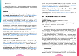 Objetivo Geral
Desenvolver competências e habilidades que permitam aos educandos
solucionarem problema que envolvem as tecnologias digitais, possibilitando o
seu uso no cotidiano.
Referências
PAGAMUNCI, Mirian Eduarda. Tecnologia, inovação e educação: uma análise re-
flexiva. Gestão Escolar, Curitiba, 2020. Disponível em: http://www.diaadiaedu-
cacao.pr.gov.br/portals/pde/arquivos/316-4.pdf. Acesso em: 18 dez. 2023.
PRENSKY, M.: Digital Natives Digital Immigrants. In: PRENSKY, Marc. On the
Horizon. NCB University Press, Vol. 9 No. 5, October (2001). Disponível em: ht-
tps://www.marcprensky.com/writing/Prensky%20-%20Digital%20Natives,%20
Digital%20Immigrants%20-%20Part1.pdf. Acesso em: 18 dez. 2023.
XAVIER, Antonio Carlos. Educação, tecnologia e inovação: o desafio da aprendi-
zagem hipertextualizada na escola contemporânea. Revista (Con) Textos Lin-
guísticos, v. 7, n. 8.1, p. 42-61, 2013. Disponível em: https://periodicos.ufes.br/
contextoslinguisticos/article/view/6004. Acesso em: 18 dez. 2023.
SOCIEDADE BRASILEIRA DE COMPUTAÇÃO (SBC). Diretrizes para ensino de
Computação na Educação Básica. Sociedade Brasileira de Computação, 2019.
Disponível em: https://www.sbc.org.br/documentos-da-sbc?task=download.
send&id=1220&catid=203&m=0. Acesso em: 18 dez. 2023.
Referências para o(a) Professor(a)
BARROS, D. M. V.; NEVES, C.; MOREIRA, J. A.; SEABRA, F.; HENRIQUES, S. Edu-
cação e Tecnologias: Reflexão, Inovação e Práticas. 2011. Disponível em: ht-
tps://repositorioaberto.uab.pt/handle/10400.2/2771. Acesso em: 18 dez. 2023.
VALENTE, J. A. Pensamento Computacional, Letramento Computacional ou
Competência Digital? Novos Desafios da Educação. Revista educação e cultu-
ra contemporânea, v. 16, n. 43, p. 147-168, 2019. Disponível em: http://periodicos.
estacio.br/index.php/reeduc/article/viewArticle/5852 . Acesso em: 18 dez. 2023.
BORBA, M. C.; JUNIOR, V. R. B. O ChatGPT e educação matemática. Educação
Matemática Pesquisa, v. 25, n. 3, p. 142-156, 2023. Disponível em: https://revis-
tas.pucsp.br/emp/article/view/63304 . Acesso em: 18 dez. 2023.
SCRATCH. Linguagem de Programação em Blocos Desenvolvida pelo MIT.
Disponível em: https://scratch.mit.edu/ . Acesso em: 18 dez. 2023.
OPEN ROBERTA LAB. Disponível em: https://lab.open-roberta.org/. Acesso em:
18 dez. 2023.
6.32. O TRABALHADOR E O MUNDO DO TRABALHO
Tema: Economia
Unidade Temática: O Trabalhador e o Mundo do Trabalho
Etapa: 3ª Etapa - Ensino Médio
Área do Conhecimento: Ciências Humanas e Sociais Aplicadas, Linguagens e
suas Tecnologias e Matemática e Suas Tecnologias
Apresentação
A eletiva está relacionada ao Mercado de Trabalho e Empregabilidade que
traz uma proposta de formação dos educandos, de modo a ampliar suas com-
petências e habilidades que facilitem seu ingresso no mundo do trabalho, além
de proporcionar a vivência em atividades sociais.
Esse componente permitirá a compreensão sobre o mundo do trabalho
e possibilitará ao educando ter uma visão ampla e crítica sobre dilemas, rela-
ções, desafios, tendências e oportunidades no mundo do trabalho; identificar
um espectro amplo de profissões e suas práticas e reconhecer o valor do traba-
lho como fonte de realização pessoal e de transformação social.
Outro fator importante será o estudo sobre as características do mundo
do trabalho: exigências, risco, carga de trabalho e desempenho humano; a in-
tegração e dinamicidade presente em qualquer atividade de trabalho. Ainda
nessa perspectiva que o estudante compreenda os tipos de trabalho: formal,
informal, autônomo e liberal.
Objetivo Geral
Possibilitar que o educando tenha uma abordagem da realidade local e
global, de conteúdos referentes à educação econômica, aos princípios da eco-
91
90
 