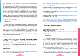 teriais e significados culturais envolvidos. O curso abordará tanto as influências
africanas quanto as manifestações contemporâneas no contexto brasileiro, pro-
movendo a apreciação, a criatividade e o desenvolvimento de habilidades práti-
cas. Os alunos serão incentivados a expressar sua própria identidade artística,
utilizando as tradições como fonte de inspiração. A eletiva de Artesanato Afro-
-Brasileiro, além de estar sintonizada com o que preconiza a lei 11.645/2008, é
de suma importância para despertar a sensibilidade acerca da história e cultura
dos povos afro-brasileiros. Embora tal contribuição seja trabalhada de manei-
ra esparsa ao longo de outras áreas de conhecimento, entende-se que seja
de grande valia a concentração historiográfica, teórica e metodológica deste
campo de estudos em uma eletiva. Essa eletiva pretende estabelecer relações
entre passado e presente, discutindo mudanças e permanências de conceitos
estruturados nas relações sociais.
Objetivo Geral
Explorar a diversidade do artesanato afro-brasileiro, compreendendo suas
raízes históricas e suas adaptações contemporâneas. Desenvolver habilidades
práticas em diversas técnicas artesanais, como trançado, entrelaçamento, pin-
tura e escultura. Analisar a simbologia e os significados culturais presentes nas
peças artesanais, promovendo uma compreensão mais profunda da herança
afro-brasileira. Estimular a criatividade dos alunos, encorajando a criação de
peças originais que respeitem e celebrem a tradição afro-brasileira. Promover
a consciência da importância do artesanato como expressão cultural e meio de
sustento para comunidades tradicionais.
Referências e Inspirações
SOUZA, Ana Cristina Azevedo de, 1969 - O Ensino da Arte Africana e Afro-Bra-
sileira: A Obra e a Prática Artística de Jorge dos Anjos: Especialização em
Ensino de Artes Visuais / Ana Cristina Azevedo de Souza – 2015.40 f.
RAUJO, E. (coord.). A mão afro-brasileira: significado da contribuição artís-
tica e histórica. São Paulo: Tenenge, 1988.
VIDEOS CURTOS
Como fazer uma boneca Abayomi. Disponível em: https://www.youtube.com/
watch?v=JxLIQ1mAYU0.Acesso em: 18 dez. 2023.
Como fazer colares africanos de pano. . Disponível em: https://www.youtube.
com/watch?v=iwJgWY1iQfY. Acesso em: 18 dez. 2023.
Artesanato na telha. Quadros feitos de papelão. Disponível em: https://www.
youtube.com/watch?v=AGh0dRb_g_I. Acesso em: 18 dez. 2023.
Esculturadegesso.Disponívelem:https://www.youtube.com/watch?v=SzIiU0Ma-
-I. Acesso em: 18 dez. 2023.
Máscaras Africanas. Disponível em: https://www.youtube.com/watch?v=YEKRK-
cRfeLA. Acesso em: 18 dez. 2023.
Portal da Cultura Afro-brasileira. Disponível em: https://www.faecpr.edu.br/site/
portal_afro_brasileira/2_V.php#:~:text=A%20arte%20africana%20represen-
ta%20os,valores%20%C3%A9tnicos%2C%20morais%20e%20religiosos. Acesso
em: 13 nov. 2023.
6.40. CULTURA E DANÇA QUILOMBOLA
Tema: Multiculturalismo
Unidade Temática: Cultura e dança Quilombola
Etapa: Ensino Fundamental
Área do Conhecimento: Linguagens, Ciências Humanas, Ciências da Natureza
e Matemática.
Apresentação
A cultura quilombola é uma cultura rica e diversa, que reflete a herança
africana, indígena e europeia dos quilombolas. A dança é uma parte importan-
te dessa cultura, e é uma forma de expressão cultural, comunicação, preserva-
ção e arte. As danças quilombolas são geralmente acompanhadas de música,
que é tocada por instrumentos musicais tradicionais, como tambores, flautas,
chocalhos e maracas. As danças também podem incluir cantos e rituais, as dan-
ças quilombolas são realizadas em uma variedade de ocasiões, como rituais
religiosos, festas, comemorações e cerimônias.
Elas podem ser utilizadas para celebrar a vida, a morte, a colheita, a pesca,
a caça, a guerra ou outros eventos importantes. As danças quilombolas são
uma parte importante da cultura brasileira. Elas são uma expressão da riqueza
e da diversidade cultural do país, para celebrar a vida as danças quilombolas
109
108
 