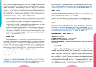 bolas a criar negócios e gerar empregos. Isso pode ajudar a reduzir a pobreza
e melhorar a qualidade de vida das pessoas. A inovação pode ajudar as comu-
nidades quilombolas a desenvolver novos produtos e serviços, que podem ser
competitivos no mercado. Isso pode ajudar as comunidades quilombolas a au-
mentar sua renda e melhorar sua autonomia, além disso, o empreendedorismo
e a inovação podem ajudar as comunidades quilombolas a preservar sua cul-
tura e identidade. Os empreendedores quilombolas podem desenvolver novos
negócios que promovam a cultura e os valores quilombolas.
 Na agricultura: Algumas comunidades quilombolas estão desenvolvendo
novas técnicas de cultivo e processamento de alimentos. Isso pode ajudar
as comunidades quilombolas a aumentar sua produtividade e renda.
 Na cultura: Alguns empreendedores quilombolas estão desenvolvendo
novos produtos culturais, como artesanato, música e literatura. Isso pode
ajudar a preservar a cultura e a identidade quilombolas.
 Na tecnologia: Alguns empreendedores quilombolas estão desenvolven-
do novas tecnologias que podem ser usadas para melhorar a vida das
comunidades quilombolas. Por exemplo, alguns empreendedores estão
desenvolvendo sistemas de energia renovável para comunidades quilom-
bolas que vivem em áreas remotas.
Objetivo Geral
O empreendedorismo e a inovação são ferramentas poderosas que po-
dem ajudar as comunidades quilombolas a prosperar. Com o apoio do governo
e de organizações sociais, as comunidades quilombolas podem desenvolver um
ecossistema de empreendedorismo e inovação que beneficie toda a sociedade
brasileira. Ao apoiar o empreendedorismo e a inovação quilombolas, o governo
e a sociedade civil podem ajudar a promover o desenvolvimento das comunida-
des quilombolas e a construir um Brasil mais justo e equitativo.
Referências e Inspirações
SITES E PORTAIS
Empreendedorismo quilombola contribui para renda e resistência das co-
munidades na Paraíba. Disponível em: https://g1.globo.com/pb/paraiba/noti-
cia/2023/11/20/empreendedorismo-quilombola-contribui-para-renda-e-resis-
tencia-das-comunidades-na-paraiba.ghtml. Acesso em: 18 dez. 2023.
Cultura Quilombola e prepara comunidade para o empreendedorismo. Disponí-
vel em: https://gazetadocerrado.com.br/projeto-resgata-cultura-quilombola-e-
-prepara-comunidades-para-o-empreendedorismo/ . Acesso em: 18 dez. 2023.
VIDEOS CURTOS
Quilombolas e Empreendedorismo. Disponível em: https://www.youtube.com/
watch?v=oXx2OJGpmCE . Acesso em: 18 dez. 2023.
Programa de Empreendedorismo Social Comunitário Quilombola. Disponível em:
https://www.youtube.com/watch?v=B2v6S2aR2hc. Acesso em: 18 dez. 2023.
LIVROS
O Empreendedorismo Cultural Revelando a Identidade de Artesãos Quilombolas:
Um Estudo na Comunidade de Conceição das Crioulas. Disponível em: https://re-
positorio.ufpe.br/bitstream/123456789/30714/1/DISSERTA%C3%87%C3%83O%20
Girl%C3%A2nio%20Vidar%20de%20Limal.pdf. Acesso em: 18 dez. 2023.
6.42. NARRATIVAS E MITOS INDÍGENAS
Tema: Multiculturalismo
Unidade Temática: Narrativas e Mitos Indígenas
Etapa: Ensino Fundamental e Ensino Médio
Área do Conhecimento: Linguagens, Ciências Humanas, Ciências da Natureza
e Matemática.
Apresentação
Os povos indígenas do Brasil possuem uma riquíssima cultura oral, trans-
mitida de geração em geração por meio de narrativas e mitos, essas narrativas
são importantes para a preservação da cultura e da identidade dos povos In-
dígenas. Elas contam histórias sobre a origem do mundo, dos seres humanos,
dos animais e da cultura Indígena, também abordam temas como a relação
entre o homem e a natureza, a importância da espiritualidade e a necessidade
de preservação da cultura indígena. As narrativas e mitos indígenas são muito
importantes para a preservação da cultura e da identidade dos povos indíge-
nas, elas ajudam a manter vivos os valores e as tradições ancestrais, também
são uma fonte de inspiração e orientação para as novas gerações.
113
112
 