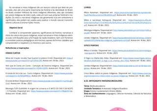 As narrativas e mitos indígenas são um tesouro cultural que deve ser pre-
servado, elas são uma parte importante da história e da identidade do Brasil,
no Brasil, existem milhares de mitos indígenas diferentes, eles são contados
por povos indígenas de todo o país, cada um com suas próprias histórias e tra-
dições. Os mitos e narrativas indígenas são geralmente ricos em simbolismo e
significados, eles podem ser usados para explicar o mundo natural, transmitir
valores culturais e ensinar lições morais.
Objetivo Geral
Conhecer e compreender aspectos, significativos da história, narrativas e
mitos da cultura dos povos indígenas, essas narrativas e mitos Indígenas valori-
za suas contribuições para a formação da nação brasileira, bem com fomentar
e consolidar práticas pedagógicas antirracistas capazes de formar cidadãos que
compreendem e respeitam a si mesmos e aos outros.
Referências e Inspirações
VÍDEOS CURTOS
Mitos da Criação: Iorubá, Tupi-Guarani e Judaico-Cristã. Disponível em: https://
www.youtube.com/watch?v=uJ7CV9n0-DA. Acesso em: 18 dez. 2023.
Vem que te Conto um Conto - Contação de História Indígena. Disponível em:
https://www.youtube.com/watch?v=I1EXRv13DPA. Acesso em: 18 dez. 2023.
A Lenda do Sol e da Lua - Conto Indígena. Disponível em: https://www.youtube.
com/watch?v=3UF8YpMWk2c. Acesso em: 18 dez. 2023.
ALendadeMani.Disponívelem:https://www.youtube.com/watch?v=numwngD-
SzwY. Acesso em: 18 dez. 2023.
Mitologia TUPI-GUARANI: A origem do Universo e O MITO DO DIA E DA NOITE
| O Panteão. Disponível em: https://www.youtube.com/watch?v=F86j8cR27aE.
Acesso em: 18 dez. 2023.
LIVROS
Mitos Kanamari. Disponível em: .https://acervo.socioambiental.org/sites/de-
fault/files/documents/CML00004.pdf. Acesso em: 18 dez. 2023.
Mitos e narrativas Kamayurá. Disponível em: https://repositorio.ufba.br/
bitstream/ufba/175/4/Mitos%20e%20outras%20narrativas%20Kamayura.
pdf. Acesso em: 18 dez. 2023.
Mitologia Indígena. Disponível em: http://www.juliomelatti.pro.br/mitos/m00ca-
pa.pdf. Acesso em: 18 dez. 2023.
Lendas Indígenas. Disponível em: https://www.editoradobrasil.net.br/wp-content/
uploads/2012/04/lendas-indigenas_suplemento-prof.pdf. Acesso em: 18 dez. 2023.
SITES E PORTAIS
Mitos e Lendas. Disponível em: https://www.psicanaliseclinica.com/mitologia-
-tupi-guarani/. Acesso em: 18 dez. 2023.
O fogo e a chama dos mitos. Disponível em: https://www.researchgate.net/pu-
blication/262612641_O_fogo_e_as_chamas_dos_mitos. Acesso em: 18 dez. 2023.
Lendas Indígenas. Disponível em: https://www.todamateria.com.br/lendas-indi-
genas/. Acesso em: 18 dez. 2023.
Cinco Mitos sobre os povos Indígenas. Disponível em: https://www.conectas.
org/noticias/cinco-mitos-sobre-os-povos-indigenas/. Acesso em: 18 dez. 2023.
6.43. ARTESANATO INDÍGENA BRASILEIRO
Tema: Multiculturalismo
Unidade Temática: Artesanato Indígena Brasileiro
Etapa: Ensino Fundamental e Ensino Médio
Área do Conhecimento: Linguagens, Ciências Humanas, Ciências da Natureza
e Matemática.
115
114
 