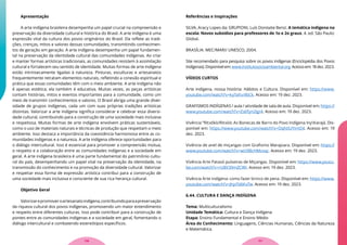 Apresentação
A arte indígena brasileira desempenha um papel crucial na compreensão e
preservação da diversidade cultural e histórica do Brasil. A arte indígena é uma
expressão vital da cultura dos povos originários do Brasil. Ela reflete as tradi-
ções, crenças, mitos e valores dessas comunidades, transmitindo conhecimen-
tos de geração em geração. A arte indígena desempenha um papel fundamen-
tal na preservação da identidade cultural das comunidades indígenas. Ao criar
e manter formas artísticas tradicionais, as comunidades resistem à assimilação
cultural e fortalecem seu sentido de identidade. Muitas formas de arte indígena
estão intrinsecamente ligadas à natureza. Pinturas, esculturas e artesanatos
frequentemente retratam elementos naturais, refletindo a conexão espiritual e
prática que essas comunidades têm com o meio ambiente. A arte indígena não
é apenas estética; ela também é educativa. Muitas vezes, as peças artísticas
contam histórias, mitos e eventos importantes para a comunidade, como um
meio de transmitir conhecimentos e valores. O Brasil abriga uma grande diver-
sidade de grupos indígenas, cada um com suas próprias tradições artísticas
distintas. Valorizar a arte indígena significa considerar e celebrar essa diversi-
dade cultural, contribuindo para a construção de uma sociedade mais inclusiva
e respeitosa. Muitas formas de arte indígena envolvem práticas sustentáveis,
como o uso de materiais naturais e técnicas de produção que respeitam o meio
ambiente. Isso destaca a importância da coexistência harmoniosa entre as co-
munidades indígenas e a natureza. A arte indígena oferece oportunidades para
o diálogo intercultural. Isso é essencial para promover a compreensão mútua,
o respeito e a colaboração entre as comunidades indígenas e a sociedade em
geral. A arte indígena brasileira é uma parte fundamental do patrimônio cultu-
ral do país, desempenhando um papel vital na preservação da identidade, na
transmissão do conhecimento e na promoção da diversidade cultural. Valorizar
e respeitar essa forma de expressão artística contribui para a construção de
uma sociedade mais inclusiva e consciente de sua rica herança cultural.
Objetivo Geral
Valorizarepromoveroartesanatoindígena,contribuindoparaapreservação
da riqueza cultural dos povos indígenas, promovendo um maior entendimento
e respeito entre diferentes culturas. Isso pode contribuir para a construção de
pontes entre as comunidades indígenas e a sociedade em geral, fomentando o
diálogo intercultural e combatendo estereótipos específicos.
Referências e Inspirações
SILVA, Aracy Lopes da; GRUPIONI, Luís Donisete Benzi. A temática indígena na
escola: Novos subsídios para professores de 1o e 2o graus. 4. ed. São Paulo:
Global.
BRASÍLIA: MEC/MARI/ UNESCO, 2004.
Site recomendado para pesquisa sobre os povos indígenas (Enciclopédia dos Povos
Indígenas).Disponívelem:www.institutosocioambiental.org.Acessoem:18dez.2023.
VÍDEOS CURTOS
Arte indígena, nossa história: Hábitos e Cultura. Disponível em: https://www.
youtube.com/watch?v=ky7afsv9bCk. Acesso em: 19 dez. 2023.
GRAFISMOS INDÍGENAS / aula / atividade de sala de aula. Disponível em: https://
www.youtube.com/watch?v=ZsbTyn2Igr4. Acesso em: 19 dez. 2023.
Vivência “Ritxõkò/Ritxòò: As Bonecas de Barro do Povo Indígena InyKarajá. Dis-
ponível em: https://www.youtube.com/watch?v=OqhtIUYimO4. Acesso em: 19
dez. 2023.
Vivência de anel de miçangas com Grafismo Marajoara. Disponível em: https://
www.youtube.com/watch?v=wU9BcHMzvqc. Acesso em: 19 dez. 2023.
Vivência Arte Pataxó pulseiras de Miçangas. Disponível em: https://www.youtu-
be.com/watch?v=rU8V39mZCWI. Acesso em: 19 dez. 2023.
Vivência Arte indígena: como fazer brinco de pena. Disponível em: https://www.
youtube.com/watch?v=JhjxTd6KxTw. Acesso em: 19 dez. 2023.
6.44. CULTURA E DANÇA INDÍGENA
Tema: Multiculturalismo
Unidade Temática: Cultura e Dança Indígena
Etapa: Ensino Fundamental e Ensino Médio
Área do Conhecimento: Linguagens, Ciências Humanas, Ciências da Natureza
e Matemática.
117
116
 