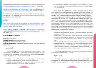 Chapecó: Projeto cultiva hortas comunitárias em terras indígenas. Disponível em:
https://www.youtube.com/watch?v=wWafpvWNBKY. Acesso em: 18 dez. 2023.
ANCIÃO INDÍGENA ENSINA PLANTAS MEDICINAIS - TRIBO FULNIÔ. Disponível em:
https://www.youtube.com/watch?v=uma_aHk31Uk. Acesso em: 18 dez. 2023.
Horta Agroecológica Medicinal Garante Alimentação Saudável a Indígenas
na CASAI do DSEI. Disponível em: ttps://www.youtube.com/watch?v=RMZxN-
MmNK4. Acesso em: 18 dez. 2023.
LIVROS
Livro Hortas Orgânicas nas Terras Indígenas do Acre. Disponível em: https://
cpiacre.org.br/wp-content/uploads/2022/05/Livro-Hortas-Organicas_FINAL_
web-1.pdf Acesso em: 18 dez. 2023.
Horta família Indígena. Disponível em:https://iieb.org.br/wp-content/
uploads/2020/07/Cartilha-sobre-Horta-Familiar-Ind%C3%ADgena.pdf. Acesso
em: 18 dez. 2023.
6.46. INFORMÁTICA INDÍGENA
Tema: Multiculturalismo
Unidade Temática: Informática Indígena
Etapa: Ensino Fundamental e Ensino Médio
Área do Conhecimento: Linguagens, Ciências Humanas, Ciências da Natureza
e Matemática.
Apresentação
A informática indígena é um campo que busca promover o acesso e o uso
das tecnologias da informação e comunicação pelos povos indígenas. O objeti-
vo é garantir que os indígenas possam usufruir dos benefícios para a sua edu-
cação, cultura, economia e desenvolvimento social.
 A falta de acesso às TICs: Muitas comunidades indígenas não têm acesso
à internet, computadores ou outros dispositivos eletrônicos.
 A falta de formação adequada: Os indígenas muitas vezes não têm as ha-
bilidades necessárias para usar as TICs de forma eficaz.
 A necessidade de adaptar as tecnologias à cultura indígena: As TICs de-
vem ser adaptadas às necessidades e à cultura dos povos indígenas para
que sejam eficazes.
Apesar dos desafios, a informática indígena vem avançando nos últimos
anos. Existem vários projetos e iniciativas que buscam promover o acesso e o
uso das TICs pelos povos indígenas. A informática indígena tem o potencial de
contribuir para o desenvolvimento dos povos indígenas de várias maneiras.
As tecnologias podem ajudar os indígenas a melhorar a sua educação, tam-
bém podem ser utilizadas para fornecer educação a distância, acessar infor-
mações e recursos educacionais e desenvolver materiais didáticos. Preservar
a sua cultura, podem ser utilizadas para documentar a cultura indígena, pro-
mover a língua indígena e criar formas de expressão cultural, promover o seu
desenvolvimento social as tecnologias podem ser utilizadas para melhorar a
comunicação, a governança e o desenvolvimento econômico das comunidades
indígenas. A informática indígena é uma área em expansão que tem o potencial
de transformar a vida dos povos indígenas.
 Aqui estão alguns exemplos de como a informática indígena está sendo
utilizada no Brasil:
 Na educação: A informática está sendo utilizada para fornecer educação
a distância para indígenas que vivem em áreas remotas. Também está
sendo utilizada para desenvolver materiais didáticos em línguas indíge-
nas.
 Na cultura: A informática está sendo utilizada para documentar a cultura
indígena, preservar a língua indígena e criar formas de expressão cultural.
 No desenvolvimento social: A informática está sendo utilizada para me-
lhorar a comunicação entre as comunidades indígenas, promover a go-
vernança e apoiar o desenvolvimento econômico.
A informática indígena é uma ferramenta poderosa que pode ajudar os
povos indígenas a melhorarem a sua vida.
Objetivo Geral
A informática indígena é uma área em expansão que tem o potencial de trans-
formar a vida dos povos indígenas. Ela pode ajudar os indígenas a melhorar a sua
educação, preservar a sua cultura e promover o seu desenvolvimento social.
123
122
 
