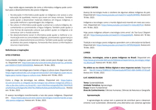 Aqui estão alguns exemplos de como a informática indígena pode contri-
buir para o desenvolvimento dos povos indígenas:
 Na educação: A informática pode ajudar os indígenas a ter acesso a uma
educação de qualidade, mesmo que vivam em áreas remotas. Também
pode ajudar a desenvolver materiais didáticos em línguas indígenas, o
que pode melhorar a aprendizagem dos indígenas.
 Na cultura: A informática pode ajudar a preservar a cultura indígena, do-
cumentando-a e promovendo a língua indígena. Também pode ajudar a
criar formas de expressão cultural, que podem ajudar os indígenas a se
comunicar com o mundo exterior.
 No desenvolvimento social: A informática pode ajudar a melhorar a co-
municação entre as comunidades indígenas, promovendo a governança e
apoiando o desenvolvimento econômico. Também pode ajudar a proteger
os direitos dos povos indígenas, fornecendo-lhes acesso a informações e
recursos importantes.
Referências e Inspirações
SITES E PORTAIS
Comunidades indígenas usam internet e redes sociais para divulgar sua cultu-
ra. Disponível em: http://cienciaecultura.bvs.br/scielo.php?script=sci_arttext&-
pid=S0009-67252013000200006. Acesso em: 18 dez. 2023.
Indígenas usam tecnologia para manter a língua e cultura vivas. Disponível em:
https://agenciabrasil.ebc.com.br/geral/noticia/2021-04/indigenas-usam-tecno-
logias-para-manter-lingua-e-cultura-vivas. Acesso em: 18 dez. 2023.
Como a chega da tecnologia nas aldeias. Disponível em: https://spbra-
sil.com.br/como-a-chegada-da-tecnologia-nas-aldeias-indigenas-afeta-o-
-dia-a-dia-dos-indios-no-brasil/#:~:text=A%20tecnologia%20%C3%A9%20
uma%20via,as%20gera%C3%A7%C3%B5es%20atuais%20e%20futuras. Acesso
em: 18 dez. 2023.
O avanço tecnológico transformando a luta dos povos Indígenas. Disponível
em: https://www.awure.com.br/o-avanco-tecnologico-transformando-a-luta-
-dos-povos-indigenas/. Acesso em: 18 dez. 2023.
VIDEOS CURTOS
Avanço da tecnologia muda o cotidiano de algumas aldeias indígenas do país.
Disponível em: https://www.youtube.com/watch?v=w2JzRt2WWMU. Acesso em:
18 dez. 2023.
Indígenas e tecnologia: como o mundo digital está inserido em meio aos costu-
mes. Disponível em: https://www.youtube.com/watch?v=4vkoc8ZVFo4. Acesso
em: 18 dez. 2023.
Hoje, povos indígenas utilizam a tecnologia como arma”, diz Txai Suruí. Disponí-
vel em: https://www.youtube.com/watch?v=mQspqVaNaYA. Acesso em: 18 dez.
2023.
Tradição e tecnologia: povos indígenas aprendem com a ciência/Jornal da Band.
Disponível em: https://www.youtube.com/watch?v=MTERZAKJdoM. Acesso em:
18 dez. 2023.
LIVROS
Ciências, tecnologias, artes e povos indígenas no Brasil. Disponível em:
http://www.promovide.febf.uerj.br/biblioteca/nepie/ciencia_tecnologia_indige-
na_ebook.pdf. Acesso em: 18 dez. 2023.
Na aldeia ou na cidade: Mídias digitais e seus impactos sociais. Disponível
em: file:///C:/Users/70389222119/Downloads/ARTIGO-ABA-ISABEL-GT20.pdf.
Acesso em: 18 dez. 2023.
6.47. AGROECOLOGIA
Tema: Sustentabilidade
Unidade Temática: Agroecologia
Etapa: Ensino Fundamental
Área do Conhecimento: Ciências Humanas, Ciências da Natureza e Geografia
Apresentação
A agroecologia do campo tem o potencial de contribuir para o desenvol-
vimento rural sustentável, oferecendo uma alternativa aos sistemas agrícolas
125
124
 