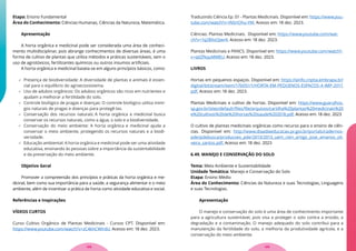 Etapa: Ensino Fundamental
Área do Conhecimento: Ciências Humanas, Ciências da Natureza, Matemática.
Apresentação
A horta orgânica e medicinal pode ser considerada uma área de conheci-
mento multidisciplinar, pois abrange conhecimentos de diversas áreas, é uma
forma de cultivo de plantas que utiliza métodos e práticas sustentáveis, sem o
uso de agrotóxicos, fertilizantes químicos ou outros insumos artificiais.
A horta orgânica e medicinal baseia-se em alguns princípios básicos, como:
 Presença de biodiversidade: A diversidade de plantas e animais é essen-
cial para o equilíbrio do agroecossistema.
 Uso de adubos orgânicos: Os adubos orgânicos são ricos em nutrientes e
ajudam a melhorar a fertilidade do solo.
 Controle biológico de pragas e doenças: O controle biológico utiliza inimi-
gos naturais de pragas e doenças para protegê-las.
 Conservação dos recursos naturais: A horta orgânica e medicinal busca
conservar os recursos naturais, como a água, o solo e a biodiversidade.
 Conservação do meio ambiente: A horta orgânica e medicinal ajuda a
conservar o meio ambiente, protegendo os recursos naturais e a biodi-
versidade.
 Educação ambiental: A horta orgânica e medicinal pode ser uma atividade
educativa, ensinando às pessoas sobre a importância da sustentabilidade
e da preservação do meio ambiente.
Objetivo Geral
Promover a compreensão dos princípios e práticas da horta orgânica e me-
dicinal, bem como sua importância para a saúde, a segurança alimentar e o meio
ambiente, além de incentivar a prática da horta como atividade educativa e social.
Referências e Inspirações
VÍDEOS CURTOS
Curso Cultivo Orgânico de Plantas Medicinais - Cursos CPT. Disponível em:
https://www.youtube.com/watch?v=zC4khCWIrdU. Acesso em: 18 dez. 2023.
Traduzindo Ciência Ep. 01 - Plantas Medicinais. Disponível em: https://www.you-
tube.com/watch?v=INSrIOhu-YM. Acesso em: 18 dez. 2023.
Ciências: Plantas Medicinais. Disponível em: https://www.youtube.com/wat-
ch?v=1q2BXoOjwr4. Acesso em: 18 dez. 2023.
Plantas Medicinais e PANCS. Disponível em: https://www.youtube.com/watch?-
v=q6ZfkquMMEU. Acesso em: 18 dez. 2023.
LIVROS
Hortas em pequenos espaços. Disponível em: https://ainfo.cnptia.embrapa.br/
digital/bitstream/item/176051/1/HORTA-EM-PEQUENOS-ESPACOS-4-IMP-2017.
pdf. Acesso em: 18 dez. 2023.
Plantas Medicinais e cultivo de hortas. Disponível em: https://www.guarulhos.
sp.gov.br/sites/default/files/file/arquivos/cartilha%20plantas%20medicinais%20
e%20cultivos%20de%20hortas%20saude%202018.pdf. Acesso em: 18 dez. 2023
O cultivo de plantas medicinais orgânicas como recurso para o ensino de ciên-
cias. Disponível em: http://www.diaadiaeducacao.pr.gov.br/portals/cadernos-
pde/pdebusca/producoes_pde/2013/2013_uem_cien_artigo_jose_amanso_oli-
veira_santos.pdf. Acesso em: 18 dez. 2023
6.49. MANEJO E CONSERVAÇÃO DO SOLO
Tema: Meio Ambiente e Sustentabilidade
Unidade Temática: Manejo e Conservação do Solo
Etapa: Ensino Médio
Área do Conhecimento: Ciências da Natureza e suas Tecnologias, Linguagens
e suas Tecnologias.
Apresentação
O manejo e conservação do solo é uma área de conhecimento importante
para a agricultura sustentável, pois visa a proteger o solo contra a erosão, a
degradação e a contaminação. O manejo adequado do solo contribui para a
manutenção da fertilidade do solo, a melhoria da produtividade agrícola, e a
conservação do meio ambiente.
129
128
 