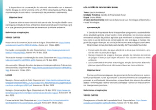 A importância da conservação do solo está relacionada com o abasteci-
mento de água e a terra funciona como um filtro natural para purificar a água.
A conservação do solo reduz a concentração de poluentes e sedimentos.
Objetivo Geral
Capacitar sobre a importância do solo para a vida, formação cidadã e cons-
ciente para proteção do meio ambiente e desenvolvendo assim inventivo à prá-
ticas que garantam produtividade de alimentos e qualidade ambiental.
Referências e Inspirações
VÍDEOS CURTOS
Importância da conservação do solo e da água. Disponível em: https://www.
youtube.com/watch?v=5R8e3Fu9eXw.. Acesso em: 18 dez. 2023.
Formação e composição do solo. Disponível em: https://www.youtube.com/
watch?v=AKyywp76eZo. Acesso em: 18 dez. 2023.
Técnicas de manejo e conservação dos solos. Disponível em: https://www.you-
tube.com/watch?v=o23TOO3_pHM. Acesso em: 18 dez. 2023.
Apresentação I Manejo do solo e da água em sistemas orgânicos Práticas con-
servacionistas. Disponível em: https://www.youtube.com/watch?v=dPRbBP7C-
Vqg. Acesso em: 18 dez. 2023.
LIVROS
Manejo e Conservação do Solo. Disponível em: https://ainfo.cnptia.embrapa.
br/digital/bitstream/item/226262/1/cap3-livro-RecomendacaoCalagemAduba-
cao-AnaLuciaBorges-AINFO.pdf. Acesso em: 18 dez. 2023.
Manejo e Conservação e Água. Disponível em: 18 dez. 2023. https://www.sis-
temafaep.org.br/livro-manejo-e-conservacao-de-solo-e-agua/. Acesso em: 18
dez. 2023.
Conservação do Solo. Disponível em: https://www.ufsm.br/app/uploads/si-
tes/413/2018/11/10_conservacao_solo.pdf. Acesso em: 18 dez. 2023.
6.50. GESTÃO DE PROPRIEDADE RURAL
Tema: Gestão Ambiental
Unidade Temática: Gestão de Propriedade Rural
Etapa: Ensino Médio
Área do Conhecimento: Ciências da Natureza e suas Tecnologias e Matemática
e suas Tecnologias.
Apresentação
A Gestão de Propriedade Rural é responsável por garantir a sustentabilida-
de da atividade agrícola, preservando o meio ambiente e os recursos naturais
envolvendo adoção de práticas agrícolas que minimizem os impactos ambien-
tais, como o uso de técnicas de conservação do solo e da água, o manejo inte-
grado de pragas e doenças, e a utilização de insumos e tecnologias sustentáveis.
Os principais temas abordados pela Gestão de Propriedade Rural são:
 Conservação do solo e da água: adoção de práticas que minimizem a ero-
são do solo e a poluição da água.
 Manejo integrado de pragas e doenças: adoção de métodos de controle
de pragas e doenças que sejam eficazes e não causem danos ao meio
ambiente.
 Uso sustentável de insumos e tecnologias: adoção de insumos e tecnolo-
gias que sejam eficientes e não causem danos ao meio ambiente.
Objetivo Geral
Formar profissionais capazes de gerenciar de forma eficiente e susten-
tável propriedades rurais e promover o desenvolvimento de competências
pessoais e profissionais, desenvolver a capacidade dos alunos de analisar
dados e informações e tomar decisões acertadas e construir relacionamen-
tos interpessoais positivos.
Referências e Inspirações
VÍDEOS CURTOS
Planejamento e Gestão da Propriedade Rural. Disponível em: https://www.
youtube.com/watch?v=LDKCCKm9XKU. Acesso em: 18 dez. 2023.
131
130
 