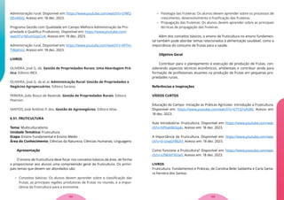 Administração rural. Disponível em: https://www.youtube.com/watch?v=J1WQ-
DZvV45Q. Acesso em: 18 dez. 2023.
Programa Gestão com Qualidade em Campo Melhora Administração da Pro-
priedade e Qualifica Produtores. Disponível em: https://www.youtube.com/
watch?v=bEumSopCci4. Acesso em: 18 dez. 2023.
Administração rural. Disponível em: https://www.youtube.com/watch?v=AFFm-
TWpKIvU. Acesso em: 18 dez. 2023.
LIVROS
OLIVEIRA, José G. de. Gestão de Propriedades Rurais: Uma Abordagem Prá-
tica. Editora IBEX.
OLIVEIRA, José G. de et al. Administração Rural: Gestão de Propriedades e
Negócios Agropecuários. Editora Saraiva.
PEREIRA, João Bosco de Rezende. Gestão de Propriedades Rurais. Editora
Pearson.
SANTOS, José Antônio P. dos. Gestão de Agronegócios. Editora Atlas.
6.51. FRUTICULTURA
Tema: Multiculturalismo
Unidade Temática: Fruticultura
Etapa: Ensino Fundamental e Ensino Médio
Área do Conhecimento: Ciências da Natureza, Ciências Humanas, Linguagens
Apresentação
O ensino de fruticultura deve focar nos conceitos básicos da área, de forma
a proporcionar aos alunos uma compreensão geral da fruticultura. Os princi-
pais temas que devem ser abordados são:
 Conceitos básicos: Os alunos devem aprender sobre a classificação das
frutas, as principais regiões produtoras de frutas no mundo, e a impor-
tância da fruticultura para a economia.
 Fisiologia das fruteiras: Os alunos devem aprender sobre os processos de
crescimento, desenvolvimento e frutificação das fruteiras.
 Propagação das fruteiras: Os alunos devem aprender sobre as principais
técnicas de propagação das fruteiras.
Além dos conceitos básicos, o ensino de fruticultura no ensino fundamen-
tal também pode abordar temas relacionados à alimentação saudável, como a
importância do consumo de frutas para a saúde.
Objetivo Geral
Contribuir para o planejamento e execução de produção de frutas, con-
siderando aspectos técnicos econômicos, ambientais e contribuir ainda para
formação de profissionais atuantes na produção de frutas em pequenas pro-
priedades rurais.
Referências e Inspirações
VÍDEOS CURTOS
Educação do Campo- Iniciação as Práticas Agrícolas- Introdução a Fruticultura.
Disponível em: https://www.youtube.com/watch?v=V7Y2j1sAl3M. Acesso em:
18 dez. 2023.
Aula Introdutória- Fruticultura. Disponível em: https://www.youtube.com/wat-
ch?v=hPKakWc6q4s. Acesso em: 18 dez. 2023.
A importância da Fruticultura. Disponível em: https://www.youtube.com/wat-
ch?v=0-UvqGYRGXY. Acesso em: 18 dez. 2023.
Como funciona a Fruticultura? Disponível em: https://www.youtube.com/wat-
ch?v=x7NkNYY61wY. Acesso em: 18 dez. 2023.
LIVROS
Fruticultura- Fundamentos e Práticas, de Carolina Belei Saldanha e Carla Sama-
ra Ferreira dos Santos.
133
132
 