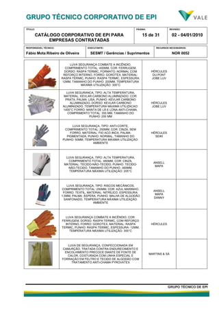 GGRRUUPPOO TTÉÉCCNNIICCOO CCOORRPPOORRAATTIIVVOO DDEE EEPPII
TÍTULO:
CATÁLOGO CORPORATIVO DE EPI PARA
EMPRESAS CONTRATADAS
PÁGINA:
15 de 31
REVISÃO:
02 - 04/01/2010
RESPONSÁVEL TÉCNICO:
Fábio Mota Ribeiro de Oliveira
EXECUTANTE:
SESMT / Gerências / Suprimentos
RECURSOS NECESSÁRIOS:
NOR 0052
GGRRUUPPOO TTÉÉCCNNIICCOO DDEE EEPPII
LUVA SEGURANÇA COMBATE A INCÊNDIO,
COMPRIMENTO TOTAL: 400MM, COR: FERRUGEM,
DORSO: RASPA TERMIC, FORMATO: NORMAL COM
REFORÇO INTERNO, FORRO: GOROTEX, MATERIAL:
RASPA TERMIC, PUNHO: RASPA TERMIC, ESPESSURA:
12MM, TAMANHO DO PUNHO: 200MM, TEMPERATURA
MÁXIMA UTILIZAÇÃO: 300°C
HÉRCULES
DU PONT
JOBE LUV
LUVA SEGURANCA, TIPO: ALTA TEMPERATURA,
MATERIAL: KEVLAR CARBONO ALUMINIZADO, COR:
PRATA, PALMA: LISA, PUNHO: KEVLAR CARBONO
ALUMINIZADO, DORSO: KEVLAR CARBONO
ALUMINIZADO, TEMPERATURA MAXIMA UTILIZACAO:
1400°C FORRO: MANTA DE LÃ E LONA ANTI-CHAMA,
COMPRIMENTO TOTAL: 355 MM, TAMANHO DO
PUNHO: 200 MM
HÉRCULES
JOBE LUV
LUVA SEGURANÇA, TIPO: ANTI-CORTE,
COMPRIMENTO TOTAL: 250MM, COR: CINZA, SEM
FORRO, MATERIAL: FIO ACO INOX, PALMA:
PIGMENTADA, PUNHO: NORMAL, TAMANHO DO
PUNHO: 50MM, TEMPERATURA MÁXIMA UTILIZAÇÃO:
AMBIENTE
HÉRCULES
SEIKI
LUVA SEGURANÇA, TIPO: ALTA TEMPERATURA,
COMPRIMENTO TOTAL: 460MM, COR: CINZA,
MATERIAL: TECIDO-NÃO-TECIDO, PUNHO: TECIDO-
NÃO-TECIDO, TAMANHO DO PUNHO: 360MM,
TEMPERATURA MÁXIMA UTILIZAÇÃO: 205°C
ANSELL
MAPA
LUVA SEGURANÇA, TIPO: RISCOS MECÂNICOS,
COMPRIMENTO TOTAL: 250MM, COR: AZUL MARINHO,
FORRO: TEXTIL, MATERIAL: NITRÍLICO, ESPESSURA:
1,5MM, PALMA: ÁSPERA, PUNHO: MALHA DE ALGODÃO
SANFONADO, TEMPERATURA MÁXIMA UTILIZAÇÃO:
AMBIENTE
ANSELL
MAPA
DANNY
LUVA SEGURANÇA COMBATE A INCÊNDIO, COR:
FERRUGEM, DORSO: RASPA TERMIC, COM REFORÇO
INTERNO, FORRO: GOROTEX, MATERIAL: RASPA
TERMIC, PUNHO: RASPA TERMIC, ESPESSURA: 12MM,
TEMPERATURA MÁXIMA UTILIZAÇÃO: 300°C
HÉRCULES
LUVA DE SEGURANÇA, CONFECCIONADA EM
CAMURÇÃO, TRATADA CONTRA ENDURECIMENTO E
ENCOLHIMENTO PRECOCE DIANTE DE FONTE DE
CALOR, COSTURADA COM LINHA ESPECIAL E
FORRAÇÃO EM FELTRO E TECIDO DE ALGODÃO COM
TRATAMENTO ANTI-CHAMA PYROVATEX
MARTINS & SÁ
 