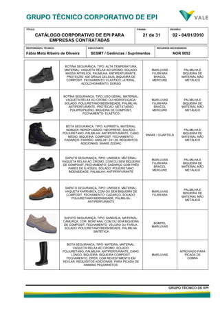 GGRRUUPPOO TTÉÉCCNNIICCOO CCOORRPPOORRAATTIIVVOO DDEE EEPPII
TÍTULO:
CATÁLOGO CORPORATIVO DE EPI PARA
EMPRESAS CONTRATADAS
PÁGINA:
21 de 31
REVISÃO:
02 - 04/01/2010
RESPONSÁVEL TÉCNICO:
Fábio Mota Ribeiro de Oliveira
EXECUTANTE:
SESMT / Gerências / Suprimentos
RECURSOS NECESSÁRIOS:
NOR 0052
GGRRUUPPOO TTÉÉCCNNIICCOO DDEE EEPPII
BOTINA SEGURANCA, TIPO: ALTA TEMPERATURA,
MATERIAL: VAQUETA RELAX AO CROMO, SOLADO:
MASSA NITRÍLICA, PALMILHA: ANTIPERFURANTE,
PROTEÇÃO: 400 GRAUS CELSIUS, BIQUEIRA DE
COMPOSIT, FECHAMENTO: ELÁSTICO LATERAL,
ACOLCHOAMENTO: DORSO
MARLUVAS
FUJIWARA
BRACOL
MERCURE
PALMILHA E
BIQUEIRA DE
MATERIAL NÃO
METÁLICO
BOTINA SEGURANCA, TIPO: USO GERAL, MATERIAL:
VAQUETA RELAX AO CROMO OU HIDROFUGADA,
SOLADO: POLIURETANO BIDENSIDADE, PALMILHA:
ANTIPERFURANTE, PROTECAO: METATARSO
POLIPROPILENO, BIQUEIRA DE COMPOSIT,
FECHAMENTO: ELASTICO
MARLUVAS
FUJIWARA
BRACOL
MERCURE
PALMILHA E
BIQUEIRA DE
MATERIAL NÃO
METÁLICO
BOTA SEGURANCA, TIPO: ALPINISTA, MATERIAL:
NOBUCK HIDROFUGADO / NEOPRENE, SOLADO:
POLIURETANO, PALMILHA: ANTIPERFURANTE, CANO:
MÉDIO, BIQUEIRA: COMPOSIT, FECHAMENTO:
CADARÇO, PADRÃO: ANSI-241 Z41.38, REQUISITOS
ADICIONAIS: SNAKE ZODIAC
SNAKE / GUARTELÁ
PALMILHA E
BIQUEIRA DE
MATERIAL NÃO
METÁLICO
SAPATO SEGURANÇA, TIPO: UNISSEX, MATERIAL:
VAQUETA RELAX AO CROMO, COM OU SEM BIQUEIRA
DE COMPOSIT, FECHAMENTO: CADARÇO COM TRÊS
PARES DE ILHÓSES, SOLADO: POLIURETANO
BIDENSIDADE, PALMILHA: ANTIPERFURANTE
MARLUVAS
FUJIWARA
BRACOL
MERCURE
PALMILHA E
BIQUEIRA DE
MATERIAL NÃO
METÁLICO
SAPATO SEGURANÇA, TIPO: UNISSEX, MATERIAL:
VAQUETA KAPRABOX, COM OU SEM BIQUEIRA DE
COMPOSIT, FECHAMENTO: CADARÇO, SOLADO:
POLIURETANO BIDENSIDADE, PALMILHA:
ANTIPERFURANTE
MARLUVAS
FUJIWARA
PALMILHA E
BIQUEIRA DE
MATERIAL NÃO
METÁLICO
SAPATO SEGURANÇA, TIPO: SANDÁLIA, MATERIAL:
CAMURÇA, COR: MONTANA, COM OU SEM BIQUEIRA
DE COMPOSIT, FECHAMENTO: VELCRO OU FIVELA,
SOLADO: POLIURETANO BIDENSIDADE, PALMILHA:
SINTÉTICA
BOMPEL
MARLUVAS
BOTA SEGURANCA, TIPO: MATEIRA, MATERIAL:
VAQUETA RELAX AO CROMO, SOLADO:
POLIURETANO, PALMILHA: ANTIPERFURANTE, CANO:
LONGO, BIQUEIRA: BIQUEIRA COMPOSIT,
FECHAMENTO: ZIPER, COM REVESTIMENTO EM
KEVLAR, REQUISITOS ADICIONAIS: PARA PICADA DE
ANIMAIS PEÇONHETOS.
MARLUVAS
APROVADO PARA
PICADA DE
COBRA
 